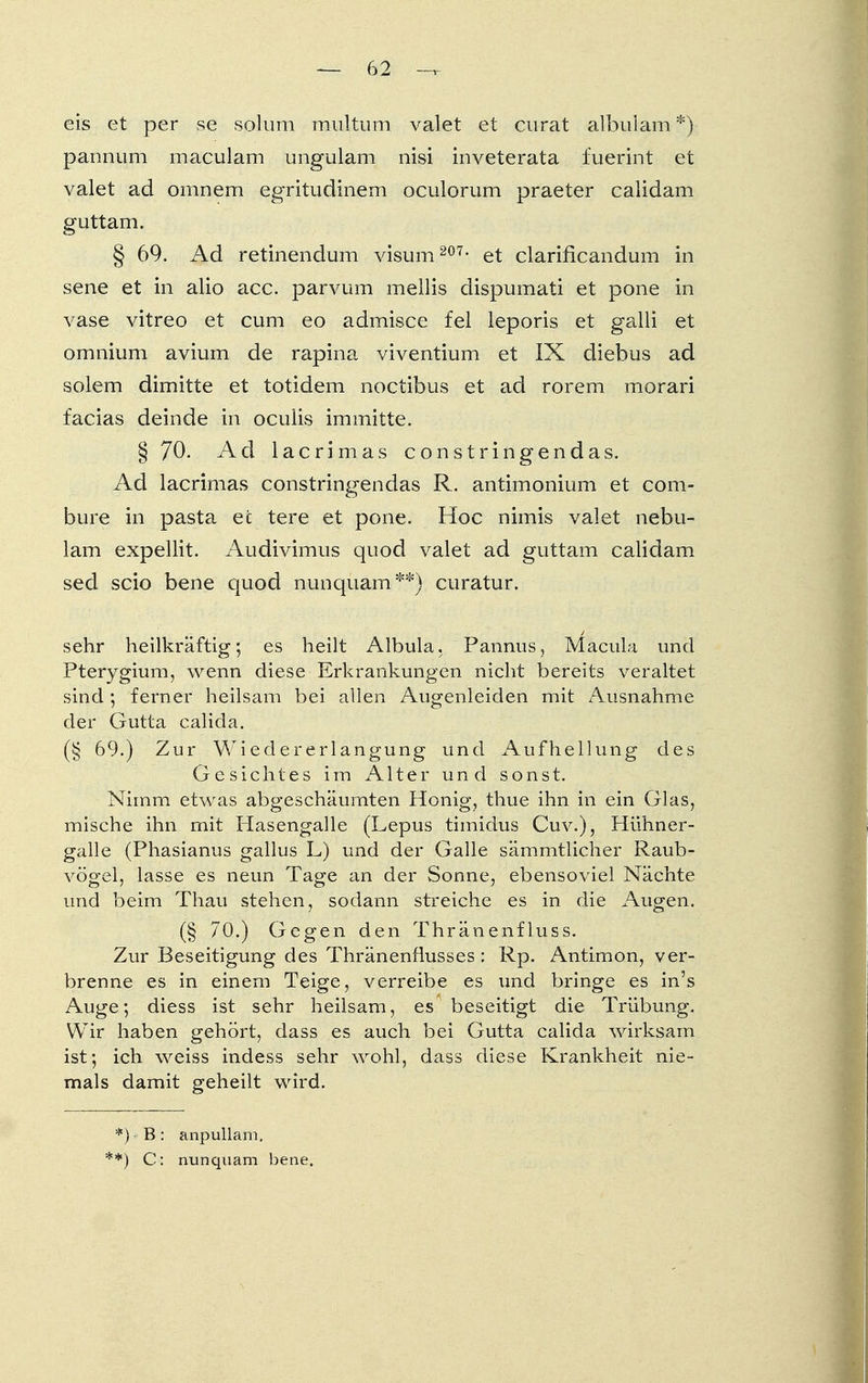 eis et per se solum multum valet et curat albulam *)■ pannum maculam ungulam nisi inveterata fuerint et valet ad ornnem egritudinem oculorum praeter calidam guttam. § 69. Ad retinendum visum 207- et clarificandum in sene et in alio acc. parvum mellis dispumati et pone in vase vitreo et cum eo admisce fei leporis et galli et omnium avium de rapina viventium et IX diebus ad solem dimitte et totidem noctibus et ad rorem morari facias deinde in oculis immitte. § 70. Ad lacrimas constringendas. x\d lacrimas constringendas R. antimonium et com- bure in pasta ec tere et pone. Hoc nimis valet nebu- lam expellit. Audivimus quod valet ad guttam calidam sed scio bene quod nunquam**) curatur. sehr heilkräftig; es heilt Albula. Pannus, Macula und Pterygium, wenn diese Erkrankungen nicht bereits veraltet sind ; ferner heilsam bei allen Augenleiden mit Ausnahme der Gutta calida. (§ 69.) Zur Wiedererlangung und Aufhellung des Gesichtes im Alter und sonst. Nimm etwas abgeschäumten Honig, thue ihn in ein Glas, mische ihn mit Hasengalle (Lepus timidus Cuv.), Hühner- galle (Phasianus gallus L) und der Galle sämmtlicher Raub- vögel, lasse es neun Tage an der Sonne, ebensoviel Nächte und beim Thau stehen, sodann streiche es in die Augen. (§ 70.) Gegen den Thränenfluss. Zur Beseitigung des Thränenflusses: Rp. Antimon, ver- brenne es in einem Teige, verreibe es und bringe es in's Auge; diess ist sehr heilsam, es beseitigt die Trübung, Wir haben gehört, dass es auch bei Gutta calida wirksam ist; ich weiss indess sehr wohl, dass diese Krankheit nie- mals damit geheilt wird. *) B: anpullam. **) C: nunquam bene.