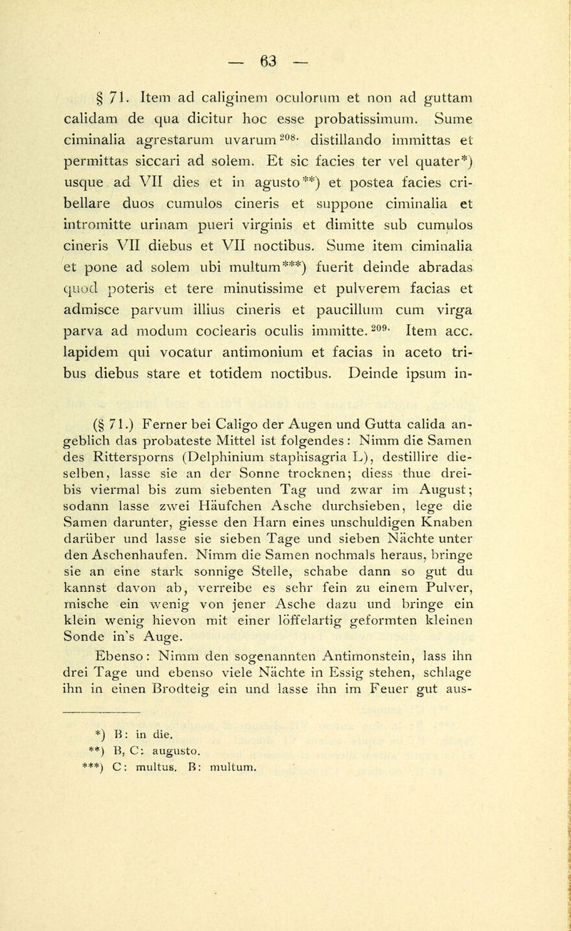 § 71- Item ad caliginem oculorum et non ad guttam calidam de qua dicitur hoc esse probatissimum. Sume ciminalia agrestarum uvarum 208, distillando immittas et permittas siccari ad solem. Et sie facies ter vel quater*) usque ad VII dies et in agusto**) et postea facies cri- bellare duos cumulos cineris et suppone ciminalia et intromitte urinam pueri virginis et dimitte sub cumulos cineris VII diebus et VII noctibus. Sume item ciminalia et pone ad solem, ubi multum***) fuerit deinde abradas quod poteris et tere minutissime et pulverem facias et admisce parvum illius cineris et paucillum cum virga parva ad modum coclearis oculis immitte.209, Item acc. lapidem qui vocatur antimonium et facias in aceto tri- bus diebus stare et totidem noctibus. Deinde ipsum in- (§ 71.) Ferner bei Caligo der Augen und Gutta calida an- geblich das probateste Mittel ist folgendes : Nimm die Samen des Rittersporns (Delphinium staphisagria L), destillire die- selben, lasse sie an der Sonne trocknen; diess thue drei- bis viermal bis zum siebenten Tag und zwar im August; sodann lasse zwei Häufchen Asche durchsieben, lege die Samen darunter, giesse den Harn eines unschuldigen Knaben darüber und lasse sie sieben Tage und sieben Nächte unter den Aschenhaufen. Nimm die Samen nochmals heraus, bringe sie an eine stark sonnige Stelle, schabe dann so gut du kannst davon ab, verreibe es sehr fein zu einem Pulver, mische ein wenig von jener Asche dazu und bringe ein klein wenig hievon mit einer löffelartig geformten kleinen Sonde ins Auge. Ebenso: Nimm den sogenannten Antimonstein, lass ihn drei Tage und ebenso viele Nächte in Essig stehen, schlage ihn in einen Brodteig ein und lasse ihn im Feuer gut aus- *) B: in die. **) B, C: augusto. ***) C: multus. B: multum.