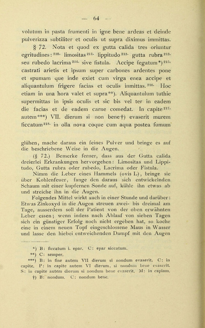volutum in pasta frumenti in igne bene ardeas et deinde pulverizza subtiliter et oculis ut supra diximus immittas. § 72. Nota et quod ex gutta calida tres oriuntur egritudines: 21°- limositas211, lippitudo 212- gutta rubra213' seu rubedo lacrima214- sive fistula* Accipe fegatum*)215- castrati arietis et ipsum super carbones ardentes pone et spumam que inde exiet cum virga enea accipe et aliquantulum frigere facias et oculis inmittas.2U;* Hoc etiam in una hora valet et supra**). Aliquantulum tuthie supermittas in ipsis oculis et sie bis vel ter in eadem die facias et de eadem carne comedat. In capite217' autem***) VII. dierum si non bene f) evaserit murem ficcatum218' in olla nova coque cum aqua postea fumum glühen, mache daraus ein feines Pulver und bringe es auf die beschriebene Weise in die Augen. ' (§ 72.) Bemerke ferner, dass aus der Gutta calida dreierlei Erkrankungen hervorgehen: Limositas und Lippi- tudo, Gutta rubra oder rubedo, Lacrima oder Fistula. Nimm die Leber eines Hammels (ovis L), bringe sie über Kohlenfeuer, fange den daraus sich entwickelnden Schaum mit einer kupfernen Sonde auf, kühle ihn etwas ab und streiche ihn in die Augen. Folgendes Mittel wirkt auch in einer Stunde und darüber: Etwas Zinkoxyd in die Augen streuen zwei- bis dreimal am Tage, ausserdem soll der Patient von der oben erwähnten Leber essen; wenn indess nach Ablauf von sieben Tagen sich ein günstiger Erfolg noch nicht ergeben hat, so koche eine in einem neuen Topf eingeschlossene Maus in Wasser und lasse den hiebei entweichenden Dampf mit den Augen *) B: ficcatum i. epar. C: epar siccatum. **) C: Semper. ***) B: in fine autem VII dierum si nondum evaserit. C: in capite. P: in capite autem VI dierum, si nondum bene evaserit. S: in capite autem dierum si nondum bene evaserit. M: in capiam. f) B: nondum. C: nondum bene.