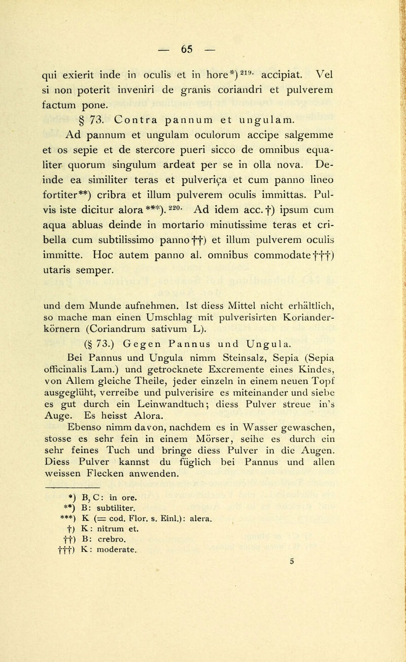 qui exierit inde in oculis et in höre*)219, accipiat. Vel si non poterit inveniri de granis coriandri et pulverem factum pone. § 73. Contra pannum et ungulam. Ad pannum et ungulam oculorum accipe salgemme et os sepie et de stercore pueri sicco de omnibus equa- liter quorum singulum ardeat per se in olla nova. De- inde ea similiter teras et pulverica et cum panno lineo fortiter**) cribra et illum pulverem oculis immittas. Pul- vis iste dicitur alora ***). 220, Ad idem acc. f ) ipsum cum aqua abluas deinde in mortario minutissime teras et cri- bella cum subtilissimo panno ff) et illum pulverem oculis immitte. Hoc autem panno al. omnibus commodate fff) utaris Semper. und dem Munde aufnehmen. Ist diess Mittel nicht erhältlich, so mache man einen Umschlag mit pulverisirten Koriander- körnern (Coriandrum sativum L). (§73.) Gegen Pannus und Ungula. Bei Pannus und Ungula nimm Steinsalz, Sepia (Sepia officinalis Lam.) und getrocknete Excremente eines Kindes, von Allem gleiche Theile, jeder einzeln in einem neuen Topf ausgeglüht, verreibe und pulverisire es miteinander und siebe es gut durch ein Leinwandtuch; diess Pulver streue in's Auge. Es heisst Alora. Ebenso nimm davon, nachdem es in Wasser gewaschen, stosse es sehr fein in einem Mörser, seihe es durch ein sehr feines Tuch und bringe diess Pulver in die Augen. Diess Pulver kannst du füglich bei Pannus und allen weissen Flecken anwenden. *) B, C: in ore. **) B: subtiliter. ***) K (==; cod. Flor, s. Einl.): alera. f) K : nitrum et. ff) B: crebro. fff) K: moderate. 5