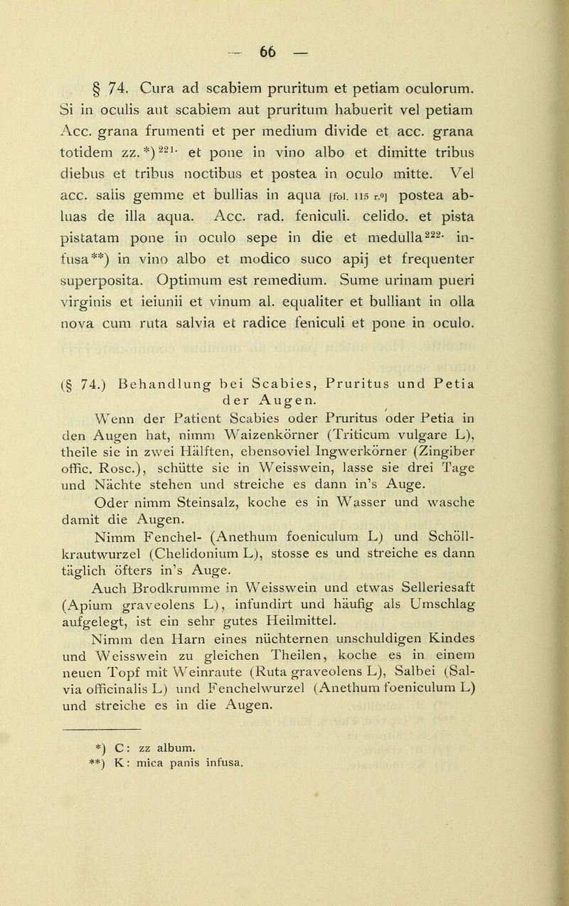 § 74. Cura ad scabiem pruritum et petiam oculorum. Si in oculis aut scabiem aut pruritum habuerit vel petiam Acc. grana frumenti et per medium divide et acc. grana totidem zz. *)221 • et pone in vino albo et dimitte tribus diebus et tribus noctibus et postea in oculo mitte. Vel acc. salis gemme et bullias in aqua [foi. 1.1.5 r.°] postea ab- luas de illa aqua. Acc. rad. feniculi. celido. et pista pistatam pone in oculo sepe in die et medulla222, in- fusa**) in vino albo et modico suco apij et frequenter superposita. Optimum est remedium. Sume urinam pueri virginis et ieiunii et vinum al. equaliter et bulliant in olla nova cum ruta salvia et radice feniculi et pone in oculo. (§ 74.) Behandlung bei Scabies, Pruritus und Petia der Augen. Wenn der Patient Scabies oder Pruritus oder Petia in den Augen hat, nimm Waizenkörner (Triticum vulgare L), theile sie in zwei Hälften, ebensoviel Ingwerkörner (Zingiber offic. Rose), schütte sie in Weisswein, lasse sie drei Tage und Nächte stehen und streiche es dann in's Auge. Oder nimm Steinsalz, koche es in Wasser und wasche damit die Augen. Nimm Fenchel- (Anethum foeniculum L) und Schöll- krautwurzel (Chelidonium L), stosse es und streiche es dann täglich öfters in's Auge. Auch Brodkrumme in Weisswein und etwas Selleriesaft (Apium graveolens L), infundirt und häufig als Umschlag aufgelegt, ist ein sehr gutes Heilmittel. Nimm den Harn eines nüchternen unschuldigen Kindes und Weisswein zu gleichen Theilen, koche es in einem neuen Topf mit Weinraute (Ruta graveolens L), Salbei (Sal- via officinalis L) und Fenchelwurzel (Anethum foeniculum L) und streiche es in die Augen. *) C: zz album. **) K: mica panis infusa.