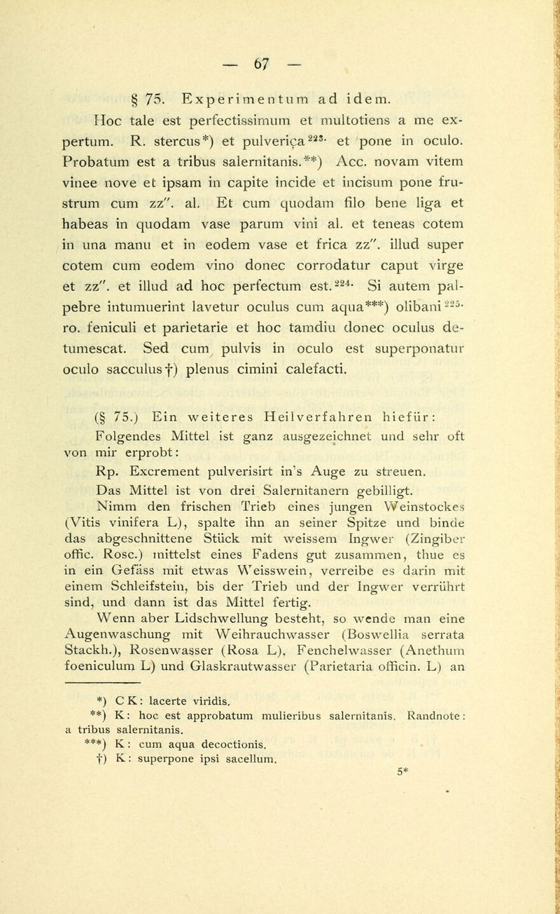 § 75. Experiment um ad idem. Hoc tale est perfectissimum et multotiens a me ex- pertum. R. stercus*) et pulverica22S- et pone in oculo. Probatum est a tribus salernitanis.**) Acc. novam vitem vinee nove et ipsam in capite incide et incisum pone fru- strum cum zz. al. Et cum quodam filo bene liga et habeas in quodam vase parum vini al. et teneas cotem in una manu et in eodem vase et frica zz. illud super cotem cum eodem vino donec corrodatur caput virge et zz. et illud ad hoc perfectum est.224- Si autem pal- pebre intumuerint lavetur oculus cum aqua***) olibani 225, ro. feniculi et parietarie et hoc tamdiu donec oculus de- tumescat. Sed cum pulvis in oculo est superponatur oculo sacculusf) plenus cimini calefacti. (§ 75.) Ein weiteres Heilverfahren hiefür: Folgendes Mittel ist ganz ausgezeichnet und sehr oft von mir erprobt: Rp. Excrement pulverisirt in's Auge zu streuen. Das Mittel ist von drei Salernitanern gebilligt. Nimm den frischen Trieb eines jungen Weinstockes (Vitis vinifera L), spalte ihn an seiner Spitze und binde das abgeschnittene Stück mit weissem Ingwer (Zingiber offic. Rose.) mittelst eines Fadens gut zusammen, thue es in ein Gefäss mit etwas Weisswein, verreibe es darin mit einem Schleifstein, bis der Trieb und der Ingwer verrührt sind, und dann ist das Mittel fertig. Wenn aber Lidschwellung besteht, so wende man eine Augenwaschung mit Weihrauchwasser (Boswellia serrata Stackh.), Rosenwasser (Rosa L), Fenchelwasser (Anethum foeniculum L) und Glaskrautwasser (Parietaria officin. L) an *) CK: lacerte viridis. **) K: hoc est approbatum mulieribus salernitanis. Randnote: a tribus salernitanis. ***) K: cum aqua decoctionis. f) K: superpone ipsi sacellum. 5*