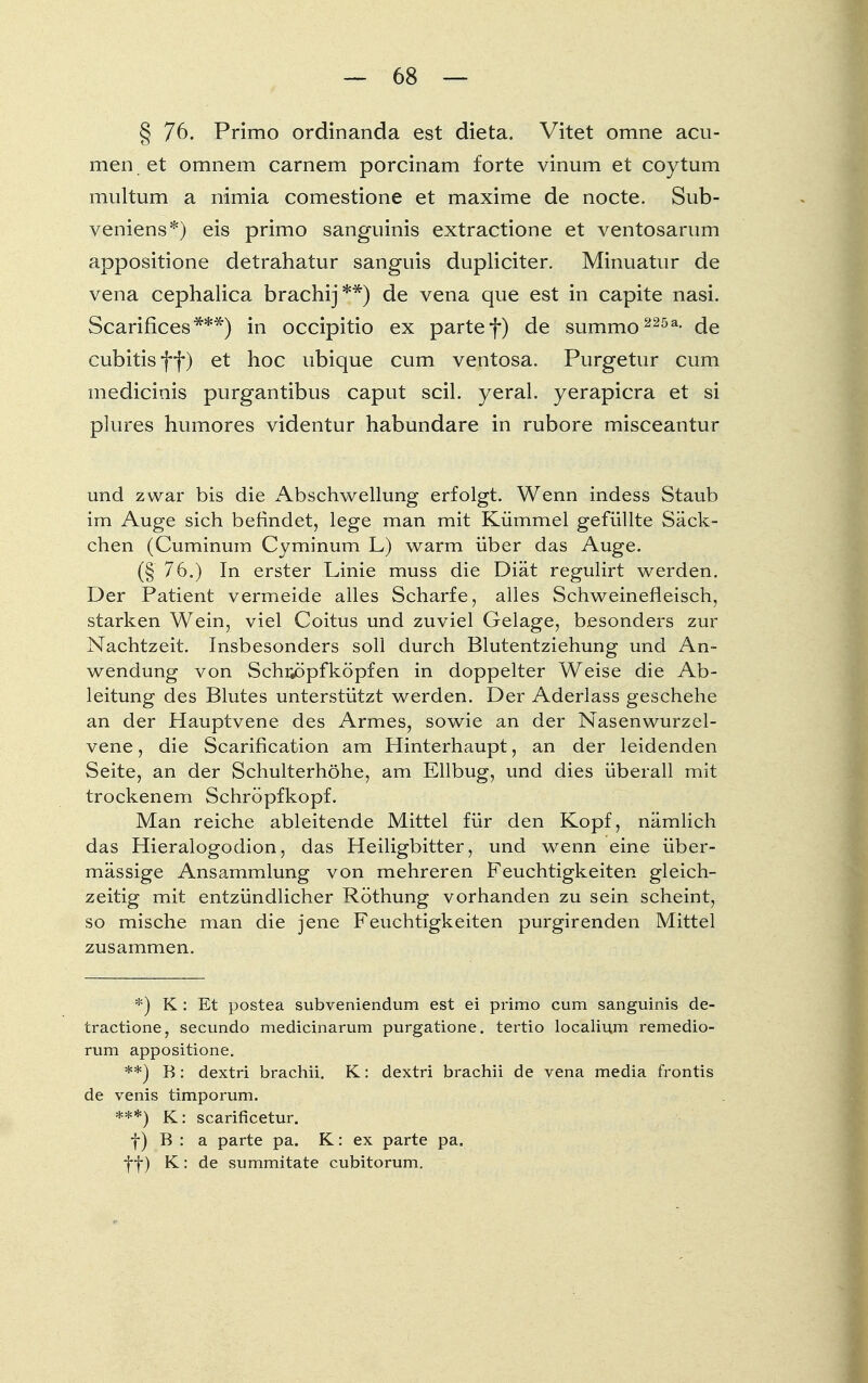 § 76. Primo ordinanda est dieta. Vitet omne acu- men et omnem carnem porcinam forte vinum et coytum multum a nimia comestione et maxime de nocte. Sub- veniens*) eis primo sanguinis extractione et ventosarum appositione detrahatur sanguis dupliciter. Minuatur de vena cephalica brachij**) de vena que est in capite nasi. Scarifices***) in occipitio ex parte f) de summo 225a- de cubitisff) et hoc ubique cum ventosa. Purgetur cum medicinis purgantibus Caput seil, yeral. yerapicra et si plures humores videntur habundare in rubore misceantur und zwar bis die Abschwellung erfolgt. Wenn indess Staub im Auge sich befindet, lege man mit Kümmel gefüllte Säck- chen (Cuminum Cyminum L) warm über das Auge. (§ 76.) In erster Linie muss die Diät regulirt werden. Der Patient vermeide alles Scharfe, alles Schweinefleisch, starken Wein, viel Coitus und zuviel Gelage, besonders zur Nachtzeit. Insbesonders soll durch Blutentziehung und An- wendung von Schr^öpfköpfen in doppelter Weise die Ab- leitung des Blutes unterstützt werden. Der Aderlass geschehe an der Hauptvene des Armes, sowie an der Nasenwurzel- vene , die Scarification am Hinterhaupt, an der leidenden Seite, an der Schulterhöhe, am Ellbug, und dies überall mit trockenem Schröpfkopf. Man reiche ableitende Mittel für den Kopf, nämlich das Hieralogodion, das Heiligbitter, und wenn eine über- mässige Ansammlung von mehreren Feuchtigkeiten gleich- zeitig mit entzündlicher Röthung vorhanden zu sein scheint, so mische man die jene Feuchtigkeiten purgirenden Mittel zusammen. *) K : Et postea subveniendum est ei primo cum sanguinis de- tractione, secundo medicinarum purgatione. tertio localium remedio- rum appositione. **) R: dextri brachii. K: dextri brachii de vena media frontis de venis timporum. ***) K: scarificetur. f) B : a parte pa. K: ex parte pa. ff) K: de summitate eubitorum.
