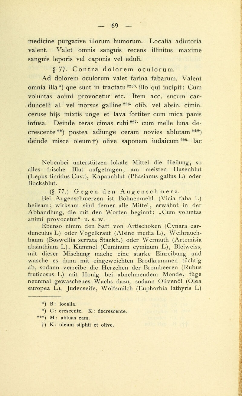 medicine purgative illorum humorum. Localia adiutoria valent. Valet omnis sanguis recens illinitus maxime sanguis leporis vel caponis vel eduli. § 77- Contra dolorem oculorum. Ad dolorem oculorum valet farina fabarum. Valent omnia illa*) que sunt in tractatu225b-illo qui incipit: Cum voluntas animi provocetur etc. Item acc. sucum car- duncelli al. vel morsus galline 226* olib. vel absin. cimin. ceruse hijs mixtis unge et lava fortiter cum mica panis infusa. Deinde teras cimas rubi 227, cum melle luna de- crescente **) postea adiunge ceram novies ablutam ***) deinde misce oleum f) olive saponem iudaicum 228- lac Nebenbei unterstützen lokale Mittel die Heilung, so alles frische Blut aufgetragen, am meisten Hasenblut (Lepus timidus Cuv.), Kapaunblut (Phasianus gallus L) oder Bocksblut. (§ 77.) Gegen den Augenschmerz. Bei Augenschmerzen ist Bohnenmehl (Vicia faba L) heilsam; wirksam sind ferner alle Mittel, erwähnt in der Abhandlung, die mit den Worten beginnt: „Cum voluntas animi provocetur u. s. w. Ebenso nimm den Saft von Artischoken (Cynara car- dunculus L) oder Vogelkraut (Alsine media L), Weihrauch- baum (Boswellia serrata Staekh.) oder Wermuth (Artemisia absinthium L), Kümmel (Cuminum cyminum L), Bleiweiss, mit dieser Mischung mache eine starke Einreibung und wasche es dann mit eingeweichten Brodkrummen tüchtig ab, sodann verreibe die Herzchen der Brombeeren (Rubus fruticosus L) mit Honig bei abnehmendem Monde, füge neunmal gewaschenes Wachs dazu, sodann Olivenöl (Olea europea L), Judenseife, Wolfsmilch (Euphorbia lathyris L) *) B: localia. *) C : crescente. K : decrescente. ***) M: abluas eam. f) K: oleum silphii et olive.