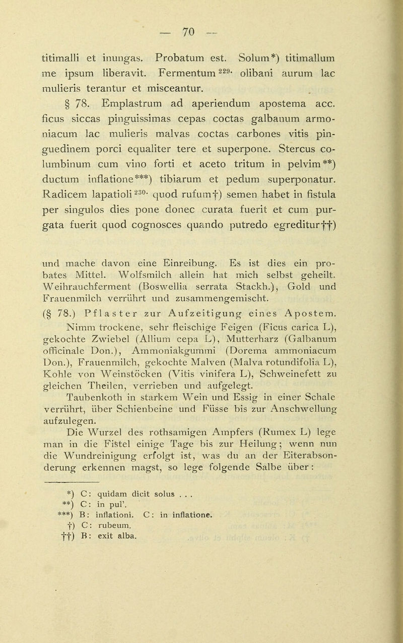 titimalli et inungas. Probatum est. Solum *) titimallum me ipsum liberavit. Fermentum 229, olibani aurum lac mulieris terantur et misceantur. § 78. Emplastrum ad aperiendum apostema acc. ficus siccas pinguissimas cepas coctas galbanum armo- niacum lac mulieris malvas coctas carbones vitis pin- guedinem porci equaliter tere et superpone. Stercus co- lumbinum cum vino forti et aceto tritum in pelvim **) ductum inflatione ***) tibiarum et pedum superponatur. Radicem lapatioli 23°- quod ruf um f) semen habet in fistula per singulos dies pone donec curata fuerit et cum pur- gata fuerit quod cognosces quando putredo egrediturff) und mache davon eine Einreibung. Es ist dies ein pro- bates Mittel. Wolfsmilch allein hat mich selbst geheilt. Weihrauchferment (Boswellia serrata Stackh.), Gold und Frauenmilch verrührt und zusammengemischt. (§ 78.) Pflaster zur Aufzeitigung eines Apostem. Nimm trockene, sehr fleischige Feigen (Ficus carica L), gekochte Zwiebel (Allium cepa L), Mutterharz (Galbanum officinale Don.), Ammoniakgummi (Dorema ammoniacum Don.), Frauenmilch, gekochte Malven (Malva rotundifolia L), Kohle von Weinstöcken (Vitis vinifera L), Schweinefett zu gleichen Theilen, verrieben und aufgelegt. Taubenkoth in starkem Wein und Essig in einer Schale verrührt, über Schienbeine und Füsse bis zur Anschwellung aufzulegen. Die Wurzel des rothsamigen Ampfers (Rumex L) lege man in die Fistel einige Tage bis zur Heilung; wenn nun die Wundreinigung erfolgt ist, was du an der Eiterabson- derung erkennen magst, so lege folgende Salbe über: *) C: quidam dicit solus . . . **) C: in pul'. ***) B: inflationi. C: in inflatione. f) C: rubeum. ff) B: exit alba.