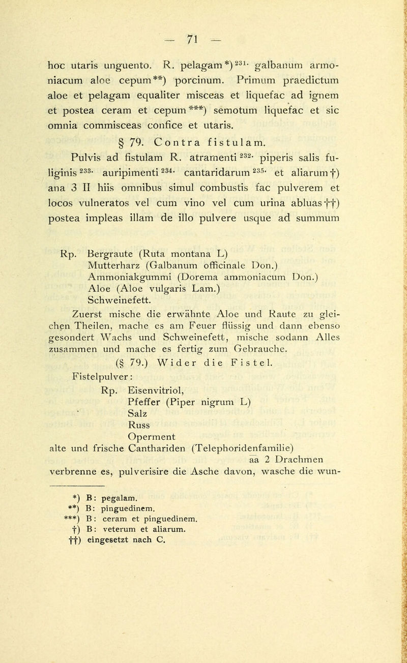 hoc utaris unguento. R. pelagam *)231- galbanum armo- niacum aloe cepum**) porcinum. Primum praedictum aloe et pelagam equaliter misceas et liquefac ad ignem et postea ceram et cepum ***) semotum liquefac et sie omnia commisceas confice et utaris. § 79. Contra fistulam. Pulvis ad fistulam R. atramenti 232, piperis salis fu- liginis 233, auripimenti 234, cantaridarum 235, et aliarum f) ana 3 II hiis omnibus simul combustis fac pulverem et locos vulneratos vel cum vino vel cum urina abluasff) postea impleas illam de illo pulvere usque ad summum Rp. Bergraute (Ruta montana L) Mutterharz (Galbanum officinale Don.) Ammoniakgummi (Dorema ammoniacum Don.) Aloe (Aloe vulgaris Lam.) Schweinefett. Zuerst mische die erwähnte Aloe und Raute zu glei- chen Theilen, mache es am Feuer flüssig und dann ebenso gesondert Wachs und Schweinefett, mische sodann Alles zusammen und mache es fertig zum Gebrauche. (§ 79.) Wider die Fistel. Fistelpulver: Rp. Eisenvitriol, Pfeffer (Piper nigrum L) Salz Russ Operment alte und frische Canthariden (Telephoridenfamilie) aa 2 Drachmen verbrenne es, pulverisire die Asche davon, wasche die wun- *) ^: pegalam. **) B: pinguedinem. ***) B: ceram et pinguedinem. f ) B: veterum et aliarum. ff) eingesetzt nach C.