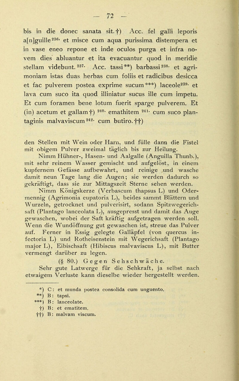 bis in die donec sanata sit. f) Acc. fei galli leporis a[n]guille236t et misce cum aqua purissima distempera et in vase eneo repone et inde oculos purga et infra no vem dies abluantur et ita evacuantur quod in meridie stellam videbunt. 237- Acc. tassi**) barbassi 238- et agri- moniam istas duas herbas cum foliis et radicibus desicca et fac pulverem postea exprime sucum***) laceole239, et lava cum suco ita quod illiniatur sucus ille cum impetu. Et cum foramen bene lotum fuerit sparge pulverem. Et (in) acetum et gallamf) 240v emathitem 241, cum suco plan- taginis malvaviscum 242- cum butiro.ff) den Stellen mit Wein oder Harn, und fülle dann die Fistel mit obigem Pulver zweimal täglich bis zur Heilung. Nimm Hühner-, Hasen- und Aalgalle (Anguilla Thunb.), mit sehr reinem Wasser gemischt und aufgelöst, in einem kupfernem Gefässe aufbewahrt, und reinige ,und wasche damit neun Tage lang die Augen; sie werden dadurch so gekräftigt, dass sie zur Mittagszeit Sterne sehen werden. Nimm Königskerze (Verbascum thapsus L) und Oder- mennig (Agrimonia eupatoria L), beides sammt Blättern und Wurzeln, getrocknet und pulverisirt, sodann Spitzwegerich- saft (Plantago lanceolata L), ausgepresst und damit das Auge gewaschen, wobei der Saft kräftig aufgetragen werden soll. Wenn die Wundöffnung gut gewaschen ist, streue das Pulver auf. Ferner in Essig gelegte Galläpfel (von quercus in- fectoria L) und Rotheisenstein mit Wegerichsaft (Plantago major L), Eibischsaft (Hibiscus malvaviscus L), mit Butter vermengt darüber zu legen. (§ 80.) Gegen Seh schwäche. Sehr gute Latwerge für die Sehkraft, ja selbst nach etwaigem Verluste kann dieselbe wieder hergestellt werden. *) C: et munda postea consolida cum unguento. **) B: tapsi. ***) B: lanceolate. f) B: et ematitem. ff) B: malvam viscum.