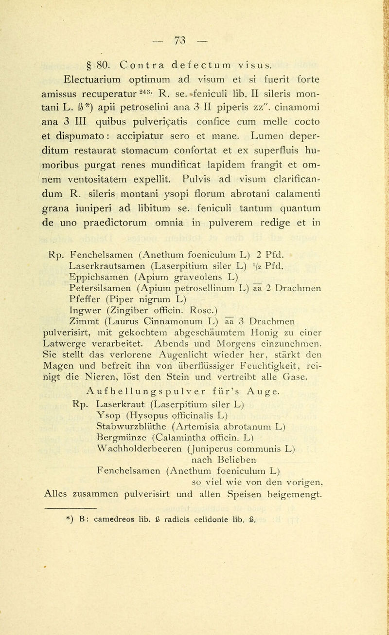 § 80. Contra defectum visus. Electuarium Optimum ad visum et si fuerit forte amissus recuperatur 243, R. se. feniculi lib. II sileris mon- tani L. ß*) apii petroselini ana 3 II piperis zz. cinamomi ana 3 III quibus pulvericatis confice cum melle cocto et dispumato : accipiatur sero et mane. Lumen cleper- ditum restaurat stomacum confortat et ex superfmis hu- moribus purgat renes mundificat lapidem frangit et om- nem ventositatem expellit. Pulvis ad visum clarifican- dum R. sileris montani ysopi florum abrotani calamenti grana iuniperi ad libitum se. feniculi tantum quantum de uno praedictorum omnia in pulverem redige et in Rp. Fenchelsamen (Anethum foeniculum L) 2 Pfd. Laserkrautsamen (Laserpitium siler L) */2 Pfd. Eppichsamen (Apium graveolens L) Petersiisamen (Apium petrosellinum L) aa 2 Drachmen Pfeffer (Piper nigrum L) Ingwer (Zingiber officin. Rose.) Zimmt (Laurus Cinnamonum L) aa 3 Drachmen pulverisirt, mit gekochtem abgeschäumtem Honig zu einer Latwerge verarbeitet. Abends und Morgens einzunehmen. Sie stellt das verlorene Augenlicht wieder her, stärkt den Magen und befreit ihn von überflüssiger Feuchtigkeit, rei- nigt die Nieren, löst den Stein und vertreibt alle Gase. Aufhellungspulver für's Auge. Rp. Laserkraut (Laserpitium siler L) Ysop (Hysopus officinalis L) Stabwurzblüthe (Artemisia abrotanum L) Bergmünze (Calamintha officin. L) Wachholderbeeren (juniperus communis L) nach Belieben Fenchelsamen (Anethum foeniculum L) so viel wie von den vorigen, Alles zusammen pulverisirt und allen Speisen beigemengt. ) B: camedreos lib. ß radicis celidonie lib. ß.