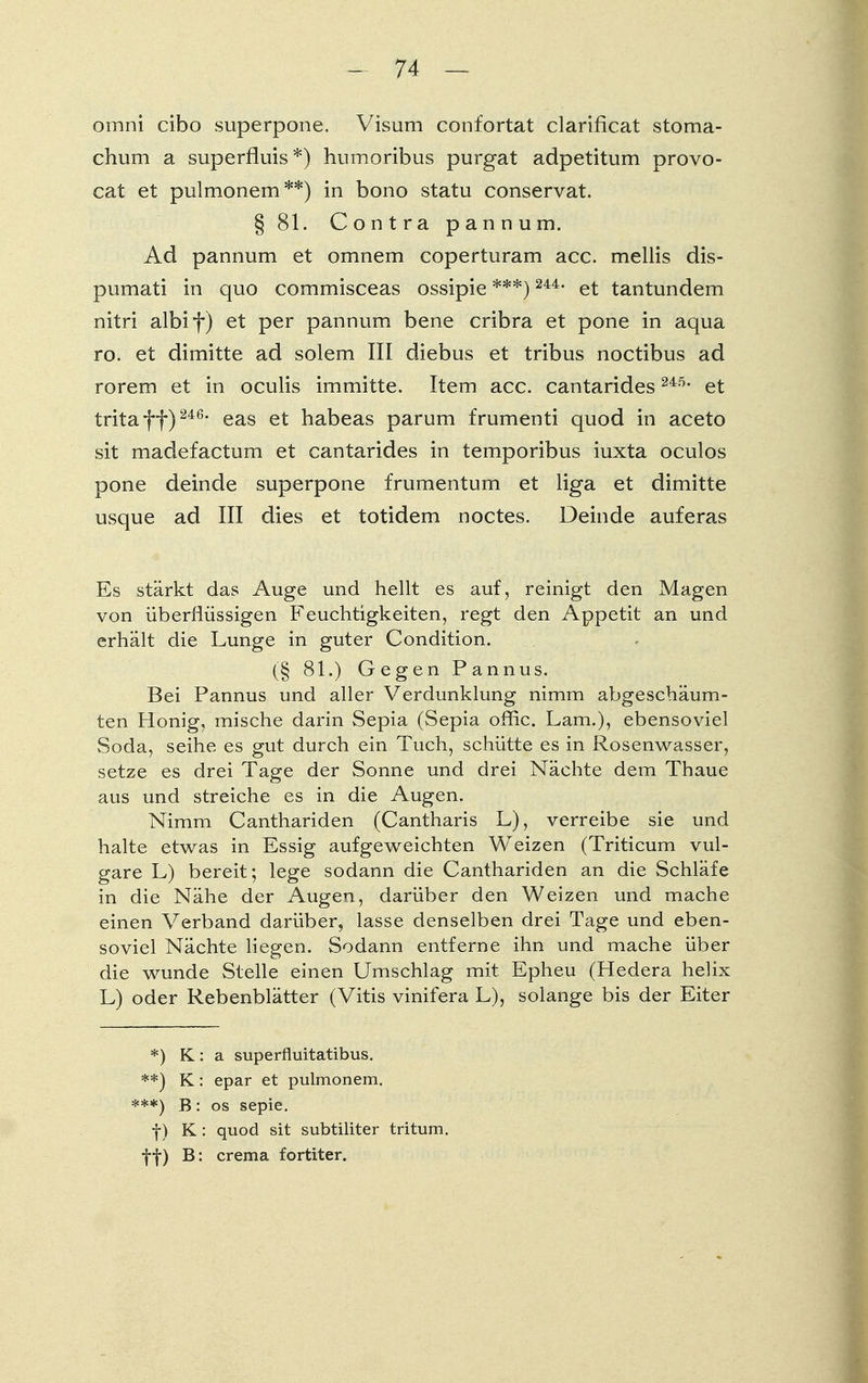 omni cibo superpone. Visum confortat clarificat stoma- chum a superfluis*) humoribus purgat adpetitum provo- cat et pulmonem**) in bono statu conservat. § 81. Contra pannum. Ad pannum et omnem coperturam acc. mellis dis- pumati in quo commisceas ossipie ***) 244, et tantundem nitri albif) et per pannum bene cribra et pone in aqua ro. et dimitte ad solem III diebus et tribus noctibus ad rorem et in oculis immitte. Item acc. cantarides 245, et tritaff) 246, eas et habeas parum frumenti quod in aceto sit madefactum et cantarides in temporibus iuxta oculos pone deinde superpone frumentum et liga et dimitte usque ad III dies et totidem noctes. Deinde auferas Es stärkt das Auge und hellt es auf, reinigt den Magen von überflüssigen Feuchtigkeiten, regt den Appetit an und erhält die Lunge in guter Condition. (§ 81.) Gegen Pannus. Bei Pannus und aller Verdunklung nimm abgeschäum- ten Honig, mische darin Sepia (Sepia offic. Lam.), ebensoviel Soda, seihe es gut durch ein Tuch, schütte es in Rosenwasser, setze es drei Tage der Sonne und drei Nächte dem Thaue aus und streiche es in die Augen. Nimm Canthariden (Cantharis L), verreibe sie und halte etwas in Essig aufgeweichten Weizen (Triticum vul- gare L) bereit; lege sodann die Canthariden an die Schläfe in die Nähe der Augen, darüber den Weizen und mache einen Verband darüber, lasse denselben drei Tage und eben- soviel Nächte liegen. Sodann entferne ihn und mache über die wunde Stelle einen Umschlag mit Epheu (Hedera helix L) oder Rebenblätter (Vitis vinifera L), solange bis der Eiter *) K: a superfluitatibus. **) K: epar et pulmonem. ***) B: os sepie. f) K : quod sit subtiliter tritum. ff) B: crema fortiter.