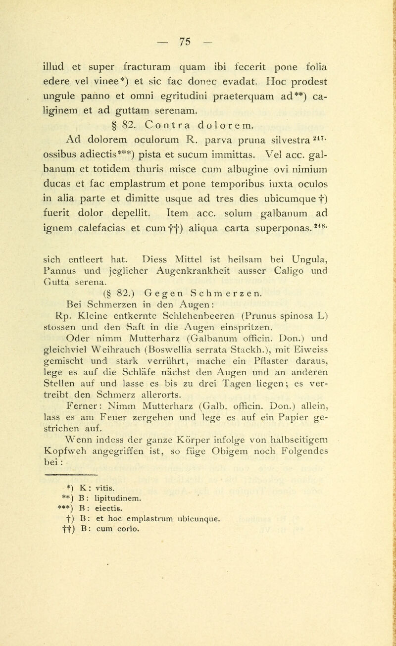 illud et super fracturam quam ibi fecerit pone folia edere vel vinee*) et sie fac donec evadat. Hoc prodest ungule panno et omni egritudini praeterquam ad**) ca- liginem et ad guttam serenam. § 82. Contra dolorem. Ad dolorem oculorum R. parva pruna silvestra 247* ossibus adiectis***) pista et sueum immittas. Vel acc. gal- banum et totidem thuris misce cum albugine ovi nimium ducas et fac emplastrum et pone temporibus iuxta oculos in alia parte et dimitte usque ad tres dies ubicumque f) fuerit dolor depellit. Item acc. solum galbanum ad ignem calefacias et cum ff) aliqua carta superponas.248, sich entleert hat. Diess Mittel ist heilsam bei Ungula, Pannus und jeglicher Augenkrankheit ausser Caligo und Gutta Serena. (§ 82.) Gegen Schmerzen. Bei Schmerzen in den Augen: Rp. Kleine entkernte Schlehenbeeren (Prunus spinosa L) stossen und den Saft in die Augen einspritzen. Oder nimm Mutterharz (Galbanum ofrlcin. Don.) und gleichviel Weihrauch (Boswellia serrata Stackh.), mit Eiweiss gemischt und stark verrührt, mache ein Pflaster daraus, lege es auf die Schläfe nächst den Augen und an anderen Stellen auf und lasse es bis zu drei Tagen liegen; es ver- treibt den Schmerz allerorts. Ferner: Nimm Mutterharz (Galb. officin. Don.) allein, lass es am Feuer zergehen und lege es auf ein Papier ge- strichen auf. Wenn indess der ganze Körper infolge von halbseitigem Kopfweh angegriffen ist, so füge Obigem noch Folgendes bei: *) K: vitis. **) B: lipitudinem. ***) B: eiectis. f) B : et hoc emplastrum ubicunque. ff) B: cum corio.