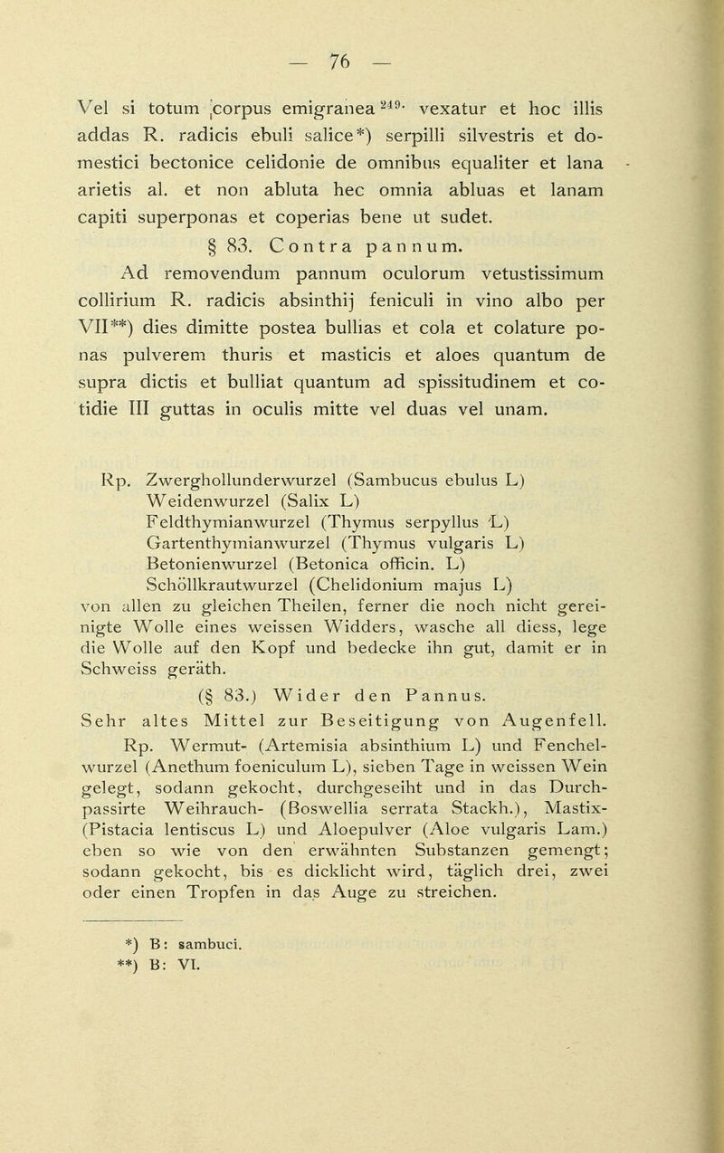 Vel si totum jcorpus emigranea 249- vexatur et hoc illis addas R. radicis ebuli salice*) serpilli silvestris et do- rn estici bectonice celidonie de omnibas equaliter et lana arietis al. et non abluta hec omnia abluas et lanam capiti superponas et coperias bene ut sudet. § 83. Contra pannum. Ad removendum pannum oculorum vetustissimum collirium R. radicis absinthij feniculi in vino albo per VIP*) dies dimitte postea bullias et cola et colature po- nas pulverem thuris et masticis et aloes quantum de supra dictis et bulliat quantum ad spissitudinem et co- tidie III guttas in oculis mitte vel duas vel unam. Rp. Zwerghollunderwurzel (Sambucus ebulus L) Weidenwurzel (Salix L) Feldthymianwurzel (Thymus serpyllus yL) Gartenthymianwurzel (Thymus vulgaris L) Betonienwurzel (Betonica officin. L) Schöllkrautwurzel (Chelidonium majus L) von allen zu gleichen Theilen, ferner die noch nicht gerei- nigte Wolle eines weissen Widders, wasche all diess, lege die Wolle auf den Kopf und bedecke ihn gut, damit er in Schweiss geräth. (§ 83.) Wider den Pannus. Sehr altes Mittel zur Beseitigung von Augenfell. Rp. Wermut- (Artemisia absinthium L) und Fenchel- wurzel (Anethum foeniculum L), sieben Tage in weissen Wein gelegt, sodann gekocht, durchgeseiht und in das Durch- passirte Weihrauch- (ßoswellia serrata Stackh.), Mastix- (Pistacia lentiscus L) und Aloepulver (Aloe vulgaris Lam.) eben so wie von den erwähnten Substanzen gemengt; sodann gekocht, bis es dicklicht wird, täglich drei, zwei oder einen Tropfen in das Auge zu streichen. *) B: sambuci. **) B: VT.