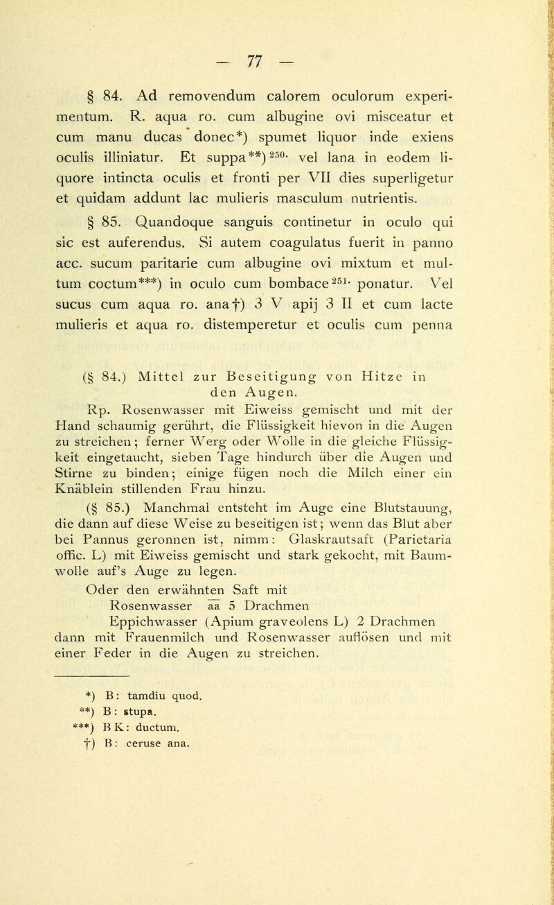 § 84. Ad removendum calorem oculorum experi- mentum. R. aqua ro. cum albugine ovi misceatur et cum manu ducas donec*) spumet liquor inde exiens oculis illiniatur. Et suppa**) 250, vel lana in eodem li- quore intincta oculis et fronti per VII dies superligetur et quidam addunt lac mulieris masculum nutrientis. § 85. Quandoque sanguis continetur in oculo qui sie est auferendus. Si autem coagulatus fuerit in panno acc. sueum paritarie cum albugine ovi mixtum et mul- tum coctum***) in oculo cum bombace251- ponatur. Vel sueus cum aqua ro. anaf) 3 V apij 3 II et cum lacte mulieris et aqua ro. distemperetur et oculis cum penna (§ 84.) Mittel zur Beseitigung von Hitze in den Augen. Rp. Rosenwasser mit Eiweiss gemischt und mit der Hand schaumig gerührt, die Flüssigkeit hievon in die Augen zu streichen; ferner Werg oder Wolle in die gleiche Flüssig- keit eingetaucht, sieben Tage hindurch über die Augen und Stirne zu binden; einige fügen noch die Milch einer ein Knäblein stillenden Frau hinzu. (§ 85.) Manchmal entsteht im Auge eine Blutstauung, die dann auf diese Weise zu beseitigen ist; wenn das Blut aber bei Pannus geronnen ist, nimm: Glaskrautsaft (Parietaria offic. L) mit Eiweiss gemischt und stark gekocht, mit Baum- wolle auf's Auge zu legen. Oder den erwähnten Saft mit Rosenwasser aa 5 Drachmen Eppichwasser (Apium graveolens L) 2 Drachmen dann mit Frauenmilch und Rosenwasser auflösen und mit einer Feder in die Augen zu streichen. *) B: tamdiu quod. **) B : stupa. ***) BK: duetum. f) B: ceruse ana.