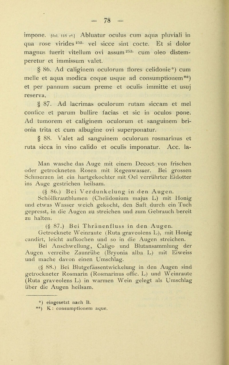 impone. ffoi. n$ v>.] Abluatur oculus cum aqua pluviali in qua rose virides 252, vel sicce sint cocte. Et si dolor magnus fuerit vitellum ovi assum 253- cum oleo distem- peretur et immissum valet. § 86. Ad caliginem oculorum flores celidonie*) cum melle et aqua modica coque usque ad consumptionem**) et per pannmn sucum preme et oculis im mitte et usuj reserva. § 87- Ad lacrimas oculorum rutam siccam et mel confice et parum bullire facias et sie in oculos pone. Ad tumorem et caliginem oculorum et sanguinem bri- onia trita et cum albugine ovi superponatur. § 88. Valet ad sanguinem oculorum rosmarinus et ruta sicca in vino calido et oculis imponatur. Acc. la- Man wasche das Auge mit einem Decoct von frischen oder getrockneten Rosen mit Regenwasser. Bei grossen Schmerzen ist ein hartgekochter mit Oel verrührter Eidotter ins Auge gestrichen heilsam. (§ 86.) Bei Verdunkelung in den Augen. Schöllkrautblumen (Chelidonium majus L) mit Honig und etwas Wasser weich gekocht, den Saft durch ein Tuch gepresst, in die Augen zu streichen und zum Gebrauch bereit zu halten. (§ 87.) Bei Thränenfluss in den Augen. Getrocknete Weinraute (Ruta graveolens L), mit Honig candirt, leicht aufkochen und so in die Augen streichen. Bei Anschwellung, Caligo und Blutansammlung der Augen verreibe Zaunrübe (Bryonia alba L) mit Eiweiss und mache davon einen Umschlag. (§ 88.) Bei Blutgefässentwickelung in den Augen sind getrockneter Rosmarin (Rosmarinus offic. L) und Weinraute (Ruta graveolens L) in warmen Wein gelegt als Umschlag über die Augen heilsam. *) eingesetzt nach B. **) K: consumptionem aque.