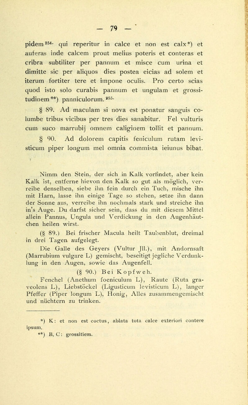 pidem 254, qui reperitur in calce et non est calx*) et auferas inde calcem prout melius poteris et conteras et cribra subtiliter per pannum et misce cum urina et dimitte sie per aliquos dies postea eicias ad solem et iterum fortiter tere et impone oculis. Pro certo scias quod isto solo curabis pannum et ungulam et grossi- tudinem**) panniculorum.255- § 89. Ad maculam si nova est ponatur sanguis co- lumbe tribus vieibus per tres dies sanabitur. Fei vulturis cum sueo marrubij omnem caliginem tollit et pannum. § 90. Ad dolorem capitis feniculum rutam levi- sticum piper longum mel omnia commista ieiunus bibat. Nimm den Stein, der sich in Kalk vorfindet, aber kein Kalk ist, entferne hievon den Kalk so gut als möglich, ver- reibe denselben, siebe ihn fein durch ein Tuch, mische ihn mit Harn, lasse ihn einige Tage so stehen, setze ihn dann der Sonne aus, verreibe ihn nochmals stark und streiche ihn in's Auge. Du darfst sicher sein, dass du mit diesem Mittel allein Pannus, Ungula und Verdickung in den Augenhäut- chen heilen wirst. (§ 89.) Bei frischer Macula heilt Taubenblut, dreimal in drei Tagen aufgelegt. Die Galle des Geyers (Vultur JH.), mit Andornsaft (Marrubium vulgare L) gemischt, beseitigt jegliche Verdunk- lung in den Augen, sowie das Augenfell. (§ 90.) Bei Kopfweh. Fenchel (Anethum foeniculum L), Raute (Ruta gra- veolens L), Liebstöckel (Ligusticum levisticum L), langer Pfeffer (Piper longum L), Honig, Alles zusammengemischt und nüchtern zu trinken. *) K: et non est coctus, ablata tota calce exteriori contere ipsum. **) B, C: grossitiem.
