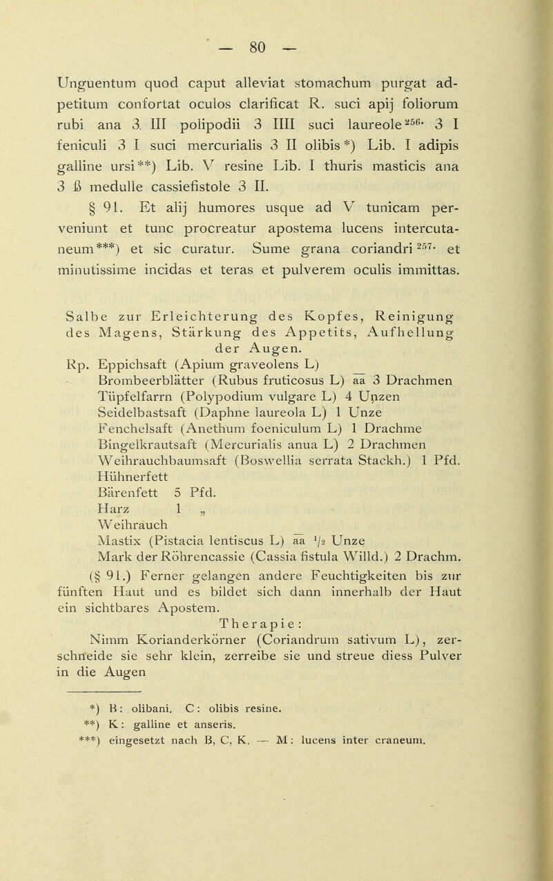 Un grien tum quocl caput alleviat stomachum purgat ad- petitum confortat oculos clarificat R. suci apij foliorum rubi ana 3. III polipodii 3 IUI suci laureole256* 3 I feniculi 3 I suci mercurialis 3 II olibis *) Lib. I adipis galline ursi **) Lib. V resine Lib. I thuris masticis ana 3 ß medulie cassiefistoie 3 IL § 91. Et alij humores usque ad V tunicam per- veniunt et tunc procreatur apostema lucens intercuta- neum***) et sie curatur. Sume grana coriandri 257, et minutissime incidas et teras et pulverem oculis immittas. Salbe zur Erleichterung des Kopfes, Reinigung des Magens, Stärkung des Appetits, Aufhellung der Augen. Rp. Eppichsaft (Apium graveolens L) Brombeerblätter (Rubus fruticosus L) aa 3 Drachmen Tüpfelfarrn (Polypodium vulgare L) 4 Unzen Seidelbastsaft (Daphne laureola L) 1 Unze Fenchelsaft (Anethum foeniculum L) 1 Drachme Bingeikrautsaft (Mercurialis anua L) 2 Drachmen Weihrauchbaumsaft (Boswellia serrata Stackh.) 1 Pfd. Hühnerfett Bärenfett 5 Pfd. Harz 1 „ Weihrauch Mastix (Pistacia lentiscus L) aa Unze Mark der Röhrencassie (Cassia fistula Willd.) 2 Drachin. (§ 91.) Ferner gelangen andere Feuchtigkeiten bis zur fünften Haut und es bildet sich dann innerhalb der Haut ein sichtbares Apostem. Therapie : Nimm Korianderkörner (Coriandrum sativum L), zer- schneide sie sehr klein, zerreibe sie und streue diess Pulver in die Augen *) B: olibani. C: olibis resine. **) K: galline et anseris. ***) eingesetzt nach B, C, K. — M: lucens inter craneum.