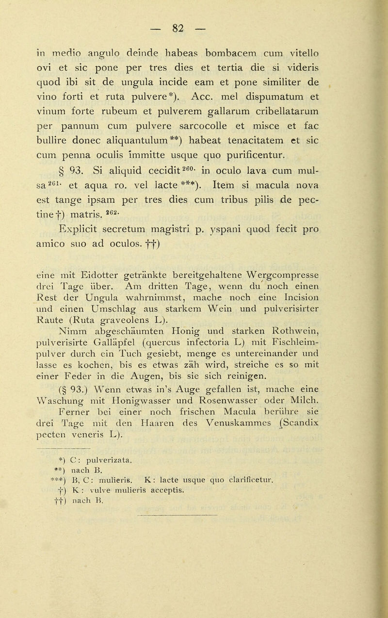 in medio angulo deinde habeas bombacem cum vitello ovi et sie pone per tres dies et tertia die si videris quod ibi sit de ungula incide eam et pone similiter de vino forti et ruta pulvere*). Acc. mel dispumatum et vinum forte rubeum et pulverem gallarum cribellatarum per pannum cum pulvere sarcocolle et misce et fac bullire donec aliquantulum **) habeat tenacitatem et sie cum penna oculis im mitte usque quo purificentur. § 93. Si aliquid cecidit 260, in oculo lava cum mul- sa261, et aqua ro. vel lacte ***).. Item si macula nova est tange ipsam per tres dies cum tribus pilis de pec- tinef) matris. 262, Explicit secretum magistri p. yspani quod fecit pro amico suo ad oculos. ff) eine mit Eidotter getränkte bereitgehaltene Wergcompresse drei Tage über. Am dritten Tage, wenn du noch einen Rest der Ungula wahrnimmst, mache noch eine Incision und einen Umschlag aus starkem Wein und pulverisirter Raute (Ruta graveolens L). Nimm abgeschäumten Honig und starken Rothwein, pulyerisirte Galläpfel (quercus infectoria L) mit Fischleim- pulver durch ein Tuch gesiebt, menge es untereinander und lasse es kochen, bis es etwas zäh wird, streiche es so mit einer Feder in die Augen, bis sie sich reinigen. (§ 93.) Wenn etwas in's Auge gefallen ist, mache eine Waschung mit Honigwasser und Rosenwasser oder Milch. Ferner bei einer noch frischen Macula berühre sie drei Tage mit den Haaren des Venuskammes (Scandix pecten veneris L). *) C : pulverizata. **) nach B. B, C: mulieris. K: lacte usque quo clärificetur. f) K : vulve mulieris aeeeptis. ff) nach B.