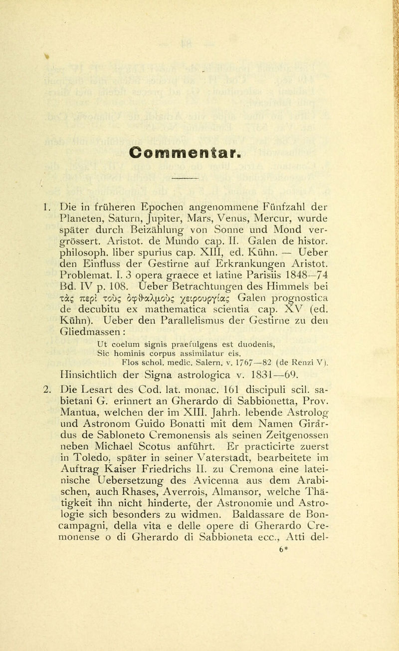 V Commerttar» 1. Die in früheren Epochen angenommene Fünfzahl der Planeten, Saturn, Jupiter, Mars, Venus, Mercur, wurde später durch Beizählung von Sonne und Mond ver- grössert. Aristot. de Mundo cap. II. Galen de histor. philosoph. liber spurius cap. XIII, ed. Kühn. — Ueber den Einfluss der Gestirne auf Erkrankungen Aristot. Problemat. I. 3 opera graece et latine Parisiis 1848—74 Bd. IV p. 108. Ueber Betrachtungen des Himmels bei Ta? nepl xouc, öcp^aXptouc ^stpoupycag Galen prognostica de decubitu ex mathematica scientia cap. XV (ed. Kühn). Ueber den Parallelismus der Gestirne zu den Gliedmassen : Ut coelum signis praefulgens est duodenis, Sic hominis corpus assimilatur eis. Flos schol. media Salern. v. 1767 — 82 (de Renzi V). Hinsichtlich der Signa astrologica v. 1831—69. 2. Die Lesart des Cod. lat. monac. 161 discipuli seil, sa- bietani G. erinnert an Gherardo di Sabbionetta, Prov. Mantua, welchen der im XIII. Jahrh. lebende Astrolog und Astronom Guido Bonatti mit dem Namen Girär- dus de Sabloneto Cremonensis als seinen Zeitgenossen neben Michael Scotus anführt. Er practicirte zuerst in Toledo, später in seiner Vaterstadt, bearbeitete im Auftrag Kaiser Friedrichs II. zu Cremona eine latei- nische Uebersetzung des Avicenna aus dem Arabi- schen, auch Rhases, Averrois, Almansor, welche Thä- tigkeit ihn nicht hinderte, der Astronomie und Astro- logie sich besonders zu widmen. Baldassare de Bon- campagni, della vita e delle opere di Gherardo Cre- monense o di Gherardo di Sabbioneta ecc, Atti del- 6*