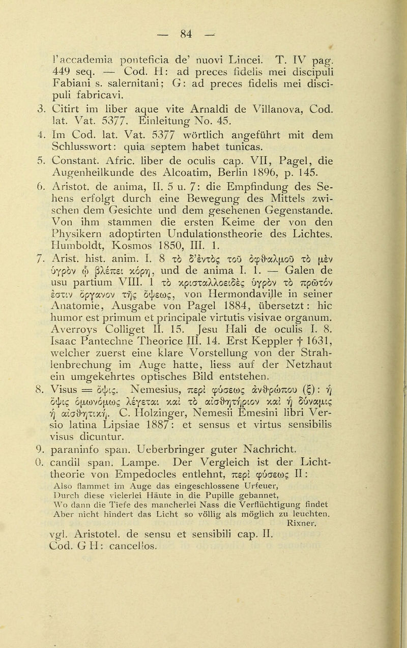 l'accademia ponteficia de' nuovi Lincei. T. IV pag. 449 seq. — Cod. H: ad preces fidelis mei discipuli Fabiani s. salernitani; G: ad preces fidelis mei disci- puli fabricavi. 3. Citirt im über aque vite Arnaldi de Villanova, Cod. lat. Vat. 5377. Einleitung No. 45. 4. Im Cod. lat. Vat. 5377 wörtlich angeführt mit dem Schlusswort: quia septem habet tunicas. 5. Constant. Afric. liber de oculis cap. VII, Pagel, die Augenheilkunde des Alcoatim, Berlin 1896, p. 145. 6. Aristot. de anima, IL 5 u. 7- die Empfindung des Se- hens erfolgt durch eine Bewegung des Mittels zwi- schen dem Gesichte und dem gesehenen Gegenstande. Von ihm stammen die ersten Keime der von den Physikern adoptirten Undulationstheorie des Lichtes. Humboldt, Kosmos 1850, III. 1. 7. Arist. hist. anim. I. 8 tö S'svtÖ£ toö öcpfraXpiou tö {xev oypöv (5 ßXsTusc xopyj, und de anima LI. — Galen de usu partium VIII. 1 tö xptaiaAAo£i§££ öypöv tö Ttp&Tov eoxtv öpyavov Tyj£ ö^swg, von Hermondavijle in seiner Anatomie, Ausgabe von Pagel 1884, übersetzt: hic humor est primum et principale virtutis visivae Organum. Averroys Colliget II. 15. Jesu Hali de oculis I. 8. Isaac Pantechne Theorice III. 14. Erst Keppler f 1631, welcher zuerst eine klare Vorstellung von der Strah- lenbrechung im Auge hatte, liess auf der Netzhaut ein umgekehrtes optisches Bild entstehen. 8. Visus = 6tyi$. Nemesius, nepl cpuaewg dv^pamoi) (£): yj Styic, o(jlü)v6{jlü)^ XeyeTat xac tö oaaxbjTTjpiov xac Y] 86vafii€ y) afa^yjTLx,fj. C. Holzinger, Nemesii Emesini libri Ver- sio latina Lipsiae 1887: et sensus et virtus sensibilis visus dicuntur. 9. paraninfo span. Ueberbringer guter Nachricht. 0. candil span. Lampe. Der Vergleich ist der Licht- theorie von Empedocles entlehnt, mpl cp6aeo)£ II: Also flammet im Auge das eingeschlossene Urfeuer, Durch diese vielerlei Häute in die Pupille gebannet, Wo dann die Tiefe des mancherlei Nass die Verflüchtigung findet Aber nicht hindert das Licht so völlig als möglich zu leuchten. Rixner, vgl. Aristotel. de sensu et sensibili cap. IL Cod. GH: cancelios.