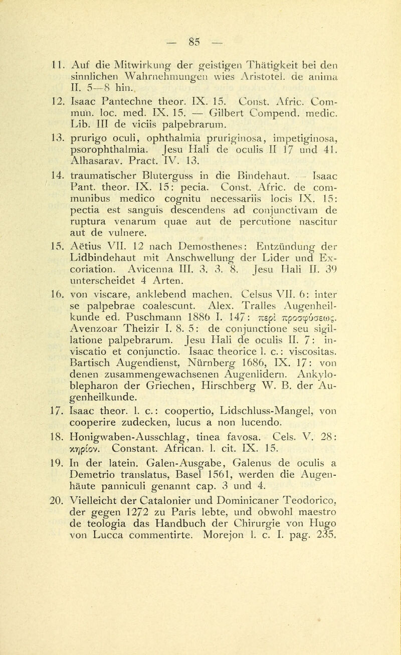 11. Auf die Mitwirkung der geistigen Thätigkeit bei den sinnlichen Wahrnehmungen wies Aristotel. de anima II. 5—8 hin. 12. Isaac Pantechne theor. IX. 15. Const. Afric. Com- mun. loc. med. IX. 15. — Gilbert Compend. medic. Lib. III de viciis palpebrarum. 13. prurigo oculi, Ophthalmia pruriginosa, impetiginosa, psorophthalmia. Jesu Hali de oculis II 17 und 41. Alhasarav. Pract. IV. 13. 14. traumatischer Bluterguss in die Bindehaut. Isaac Pant. theor. IX. 15: pecia. Const. Afric. de com- munibus medico cognitu necessariis locis IX. 15: pectia est sanguis descendens ad conjunctivam de ruptura venarum quae aut de percutione nascitur aut de vulnere. 15. Aerius VII. 12 nach Demosthenes: Entzündung der Lidbindehaut mit Anschwellung der Lider und Ex- coriation. Avicenna III. 3. 3. 8. Jesu Hali II. 39 unterscheidet 4 Arten. 16. von viscare, anklebend machen. Celsus VII. 6: inter se palpebrae coalescunt. Alex. Tralles Augenheil- kunde ed. Puschmann 1886 I. 147: nepi Trpoacpuaso);, Avenzoar Theizir I. 8. 5: de conjunctione seu sigil- latione palpebrarum. Jesu Hali de oculis II. 7in- viscatio et conjunctio. Isaac theorice 1. c.: viscositas. Bartisch Augendienst, Nürnberg 1686, IX. 17: von denen zusammengewachsenen Augenlidern. Ankylo- blepharon der Griechen, Hirschberg W. B. der Au- genheilkunde. 17. Isaac theor. 1. c.: coopertio, Lidschluss-Mangel, von cooperire zudecken, lucus a non lucendo. 18. Honigwaben-Ausschlag, tinea favosa. Cels. V. 28: xyjptov. Constant. African. 1. cit. IX. 15. 19. In der latein. Galen-Ausgabe, Galenus de oculis a Demetrio translatus, Basel 1561, werden die Augen- häute panniculi genannt cap. 3 und 4. 20. Vielleicht der Catalonier und Dominicaner Teodorico, der gegen 1272 zu Paris lebte, und obwohl maestro de teologia das Handbuch der Chirurgie von Hugo von Lucca commentirte. Morejon 1. c. I. pag. 235.
