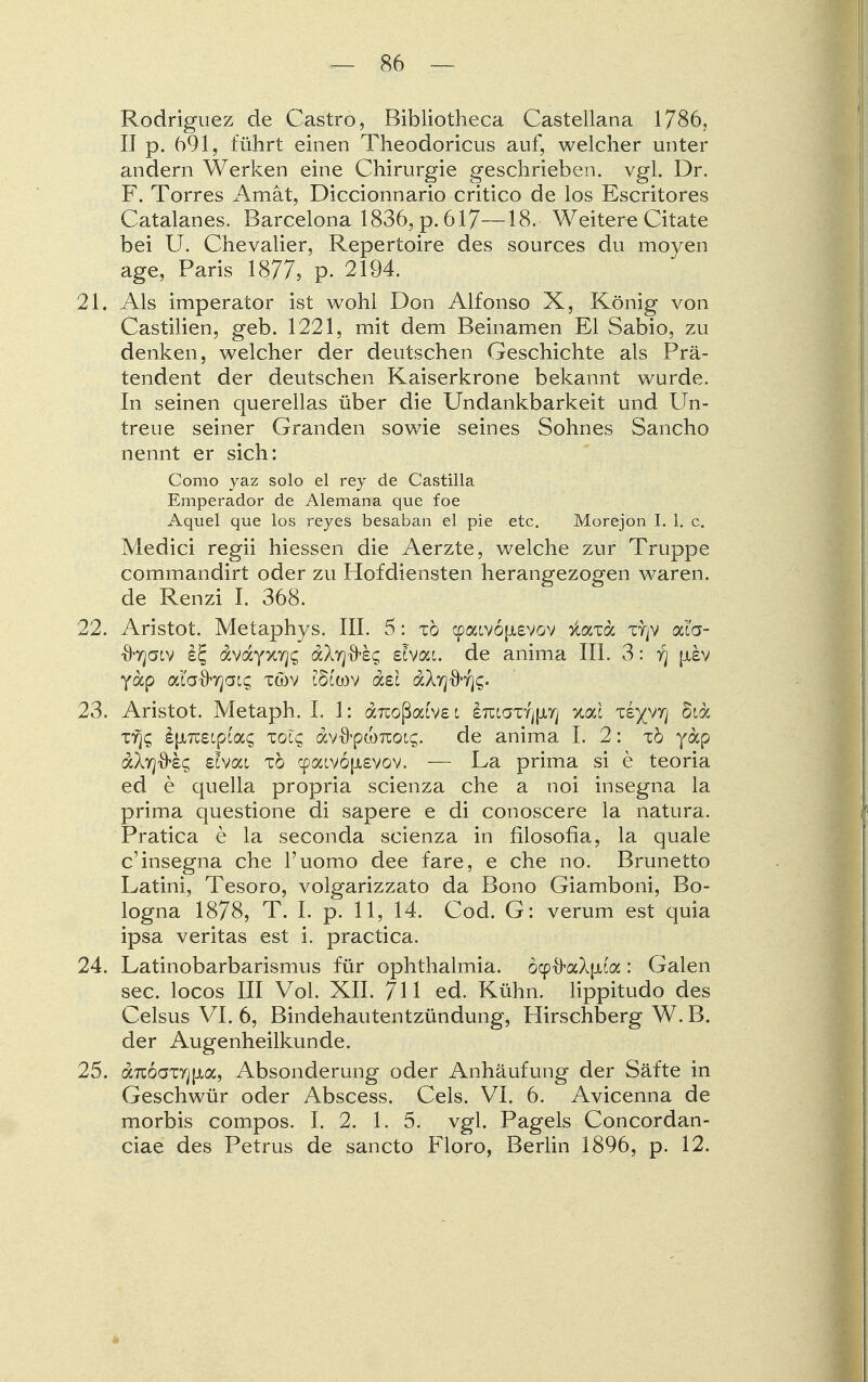 Rodriguez de Castro, Bibliotheca Castellana 1786, II p. 691, führt einen Theodoricus auf, welcher unter andern Werken eine Chirurgie geschrieben, vgl. Dr. F. Torres Amat, Diccionnario critico de los Escritores Catalanes. Barcelona 1836, p. 617—18. Weitere Citate bei U. Chevalier, Repertoire des sources du moyen age, Paris 1877, p. 2194. 21. Als imperator ist wohl Don Alfonso X, König von Castilien, geb. 1221, mit dem Beinamen El Sabio, zu denken, welcher der deutschen Geschichte als Prä- tendent der deutschen Kaiserkrone bekannt wurde. In seinen querellas über die Undankbarkeit und Un- treue seiner Granden sowie seines Sohnes Sancho nennt er sich: Como yaz solo el rey de Castilla Emperador de Alemana que foe Aquel que los reyes besaban el pie etc. Morejon I. 1. c. Medici regii hiessen die Aerzte, welche zur Truppe commandirt oder zu Hofdiensten herangezogen waren, de Renzi I. 368. 22. Aristot. Metaphys. III. 5: tö <paiv6fA£VGV ^axoc xrjv ai'a- xbjaiv iE, avayxvj^ a\y]&eq ehai. de anima III. 3: y) jjisv yap aia-Jtojats twv töcwv aei de Atj 23. Aristot. Metaph. I. 1: aicoßatve i £Tccaxfj[JLr; %cä ziyyy\ oidc xyjs i|XTC£cpi'ac tolc av-O-pcoTioLc;. de anima I. 2: tö yap dXyjO'Sc; eivac tö cpoavojjievov. — La prima si e teoria ed e quella propria scienza che a noi insegna la prima questione di sapere e di conoscere la natura. Pratica e la seconda scienza in filosofia, la quäle c'insegna che l'uomo dee fare, e che no. Brunetto Latini, Tesoro, volgarizzato da Bono Giamboni, Bo- logna 1878, T. I. p. 11, 14. Cod. G: verum est quia ipsa veritas est i. practica. 24. Latinobarbarismus für Ophthalmia. öcp&aApia: Galen sec. locos III Vol. XII. 711 ed. Kühn, lippitudo des Celsus VI. 6, Bindehautentzündung, Hirschberg W. B. der Augenheilkunde. 25. anÖGzrj\ioc, Absonderung oder Anhäufung der Säfte in Geschwür oder Abscess. Cels. VI. 6. Avicenna de morbis compos. I. 2. 1. 5. vgl. Pageis Concordan- ciae des Petrus de sancto Floro, Berlin 1896, p. 12.