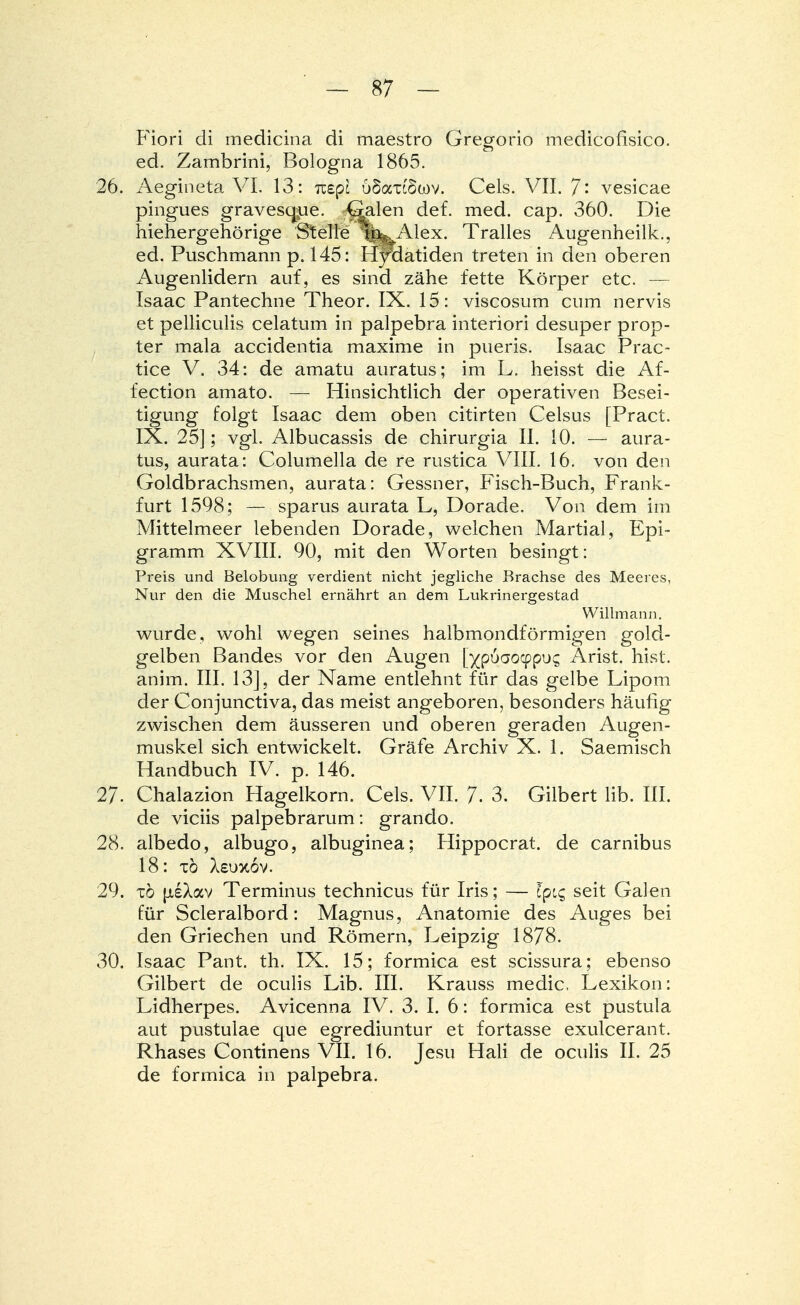 Fiori di medicina di maestro Gregrorio medicoiisico. ed. Zambrini, Bologna 1865. 26. Aegineta VI, 13: rcepi öSaxt'Swv. Cels. VII. 7- vesicae pingues gravesque. ö#len def. med. cap. 360. Die hiehergehörige Stelle m. tAlex. Tralles Augenheilk., ed. Puschmann p. 145: Hydatiden treten in den oberen Augenlidern auf, es sind zähe fette Körper etc. — Isaac Pantechne Theor. IX. 15: viscosum cum nervis et pelliculis celatum in palpebra interiori desuper prop- ter mala accidentia maxime in pueris. Isaac Prac- tice V. 34: de amatu auratus; im L. heisst die Af- fection amato. — Hinsichtlich der operativen Besei- tigung folgt Isaac dem oben citirten Celsus [Pract. IX. 25]; vgl. Albucassis de chirurgia II. 10. — aura- tus, aurata: Columella de re rustica VIII. 16. von den Goldbrachsmen, aurata: Gessner, Fisch-Buch, Frank- furt 1598; — sparus aurata L, Dorade. Von dem im Mittelmeer lebenden Dorade, welchen Martial, Epi- gramm XVIII. 90, mit den Worten besingt: Preis und Belobung verdient nicht jegliche Brachse des Meeres, Nur den die Muschel ernährt an dem Lukrinergestad Willmann. wurde, wohl wegen seines halbmondförmigen gold- gelben Bandes vor den Augen [^puaocppu; Arist. hast, anim. III. 13], der Name entlehnt für das gelbe Lipom der Conjunctiva, das meist angeboren, besonders häufig zwischen dem äusseren und oberen geraden Augen- muskel sich entwickelt. Gräfe Archiv X. 1. Saemisch Handbuch IV. p. 146. 27. Chalazion Hagelkorn. Cels. VII. 7. 3. Gilbert lib. Iii. de viciis palpebrarum: grando. 28. albedo, albugo, albuginea; Hippocrat. de carnibus 18: tö Xeuxov. 29. tö [leXav Terminus technicus für Iris; — Ipiq seit Galen für Scleralbord: Magnus, Anatomie des Auges bei den Griechen und Römern, Leipzig 1878. 30. Isaac Pant. th. IX. 15; formica est scissura; ebenso Gilbert de oculis Lib. III. Krauss medic, Lexikon: Lidherpes. Avicenna IV. 3. I. 6: formica est pustula aut pustuiae que egrediuntur et fortasse exulcerant. Rhases Continens VII. 16. Jesu Hali de oculis II. 25 de formica in palpebra.