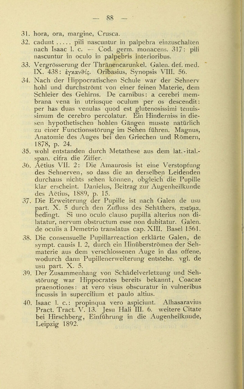 31. hora, ora, margine, Crusca. 32. cadunt pili nascuntur in palpebra einzuschalten nach Isaac 1. c. — Cod. germ. monacens. 317: pili nascuntur in oculo in palpebris interioribus. 33. Vergrösserung der Thränencarunkel. Galen, def. med. IX. 438: s-ptavih's. Oribasius, Synopsis VIII. 56. 34. Nach der Hippocratischen Schule war der Sehnerv hohl und durchströmt von einer feinen Materie, dem Schleier des Gehirns. De carnibus: a cerebri mem- brana vena in utriusque oculum per os descendit: per has duas venulas quod est glutenosissimi tenuis- simum de cerebro percolatur. Ein Hinderniss in die- sen hypothetischen hohlen Gängen musste natürlich zu einer Functionsstörung im Sehen führen. Magnus, Anatomie des Auges bei den Griechen und Römern, 1878, p. 24. 35. wohl entstanden durch Metathese aus dem lat.-ital.- span. cifra die Ziffer. 36. Aetius VII. 2: Die Amaurosis ist eine Verstopfung des Sehnerven, so dass die an derselben Leidenden durchaus nichts sehen können, obgleich die Pupille klar erscheint. Danielus, Beitrag zur Augenheilkunde des Aetius, 1889, p. 15. 37. Die Erweiterung der Pupille ist nach Galen de usu part. X. 5 durch den Zufluss des Sehäthers, raveOfia, bedingt. Si uno oculo clausa pupilla alterius non di- latatur, nervum obstructum esse non dubitatur. Galen, de oculis a Demetrio translatus cap. XIII. Basel 1561. 38. Die consensuelle Pupillarreaction erklärte Galen, de sympt. causis I. 2, durch ein Hinüberströmen der Seh- materie aus dem verschlossenen Auge in das offene, wodurch dann Pupillenerweiterung entstehe, vgl. de usu part. X. 5. 39. Der Zusammenhang von Schädelverletzung und Seh- störung war Hippocrates bereits bekannt, Coacae praenotiones: at vero visus obscuratur in vulneribus incussis in supercilium et paulo altius. 40. Isaac 1. c.: propinqua vero aspiciunt. Alhasaravius Pract. Tract. V. 13. Jesu Hali III. 6. weitere Citate bei Hirschberg, Einführung in die Augenheilknude, Leipzig 1892,