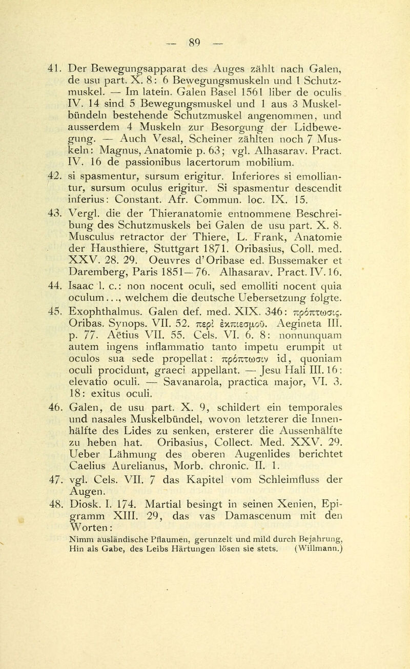 4L Der Bewegungsapparat des Auges zählt nach Galen, de usu part. X. 8: 6 Bewegungsmuskeln und l Schutz- muskel. — Im latein. Galen Basel 1561 Uber de oculis IV. 14 sind 5 Bewegungsmuskel und 1 aus 3 Muskel- bündeln bestehende Schutzmuskel angenommen, und ausserdem 4 Muskeln zur Besorgung der Lidbewe- gung. — Auch Vesal, Scheiner zählten noch 7 Mus- keln : Magnus, Anatomie p. 63; vgl. Alhasarav. Pract. IV. 16 de passionibus lacertorum mobilium. 42. si spasmentur, sursum erigitur. Inferiores si emollian- tur, sursum oculus erigitur. Si spasmentur descendit inferius: Constant. Afr. Commun. loc. IX. 15. 43. Vergl. die der Thieranatomie entnommene Beschrei- bung des Schutzmuskels bei Galen de usu part. X. 8. Musculus retractor der Thiere, L. Frank, Anatomie der Hausthiere, Stuttgart 1871. Oribasius, Coli. med. XXV. 28. 29. Oeuvres d'Oribase ed. Bussemaker et Daremberg, Paris 1851— 76. Alhasarav. Pract. IV. 16. 44. Isaac 1. c.: non nocent oculi, sed emolliti nocent quia oculum..., welchem die deutsche Uebersetzung folgte. 45. Exophthalmus. Galen def. med. XIX. 346: TipoTcxoja^. Oribas. Synops. VII. 52. Tzepl sxTucsaptoö. Aegineta III. p. 77- Aetius VII. 55. Cels. VI. 6. 8: nonnunquam autem ingens inflammatio tanto impetu erumpit ut oculos sua sede propellat: TtpoicTwaiv id, quoniam oculi procidunt, graeci appellant. —Jesu Hali III. 16: elevatio oculi. — Savanarola, practica major, VI. 3. 18: exitus oculi. 46. Galen, de usu part. X. 9, schildert ein temporales und nasales Muskelbündel, wovon letzterer die Innen- hälfte des Lides zu senken, ersterer die Aussenhälfte zu heben hat. Oribasius, Collect. Med. XXV. 29. Ueber Lähmung des oberen Augenlides berichtet Caelius Aurelianus, Morb. chronic. II. 1. 47. vgl. Cels. VII. 7 das Kapitel vom Schleimfluss der Augen. 48. Diosk. I. 174. Martial besingt in seinen Xenien, Epi- gramm XIII. 29, das vas Damascenum mit den Worten: Nimm ausländische Pflaumen, gerunzelt und mild durch Bejahrung, Hin als Gabe, des Leibs Härtungen lösen sie stets. (Willmann.)