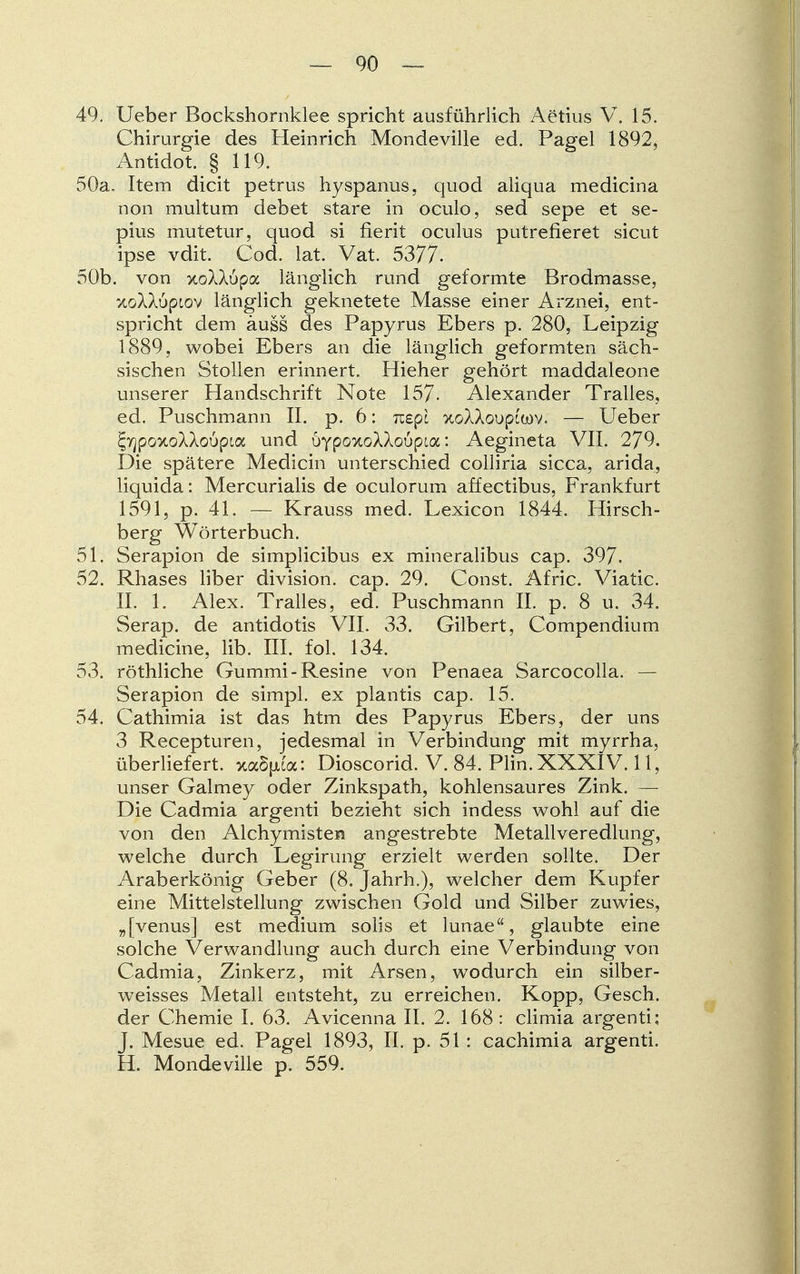 49. Ueber Bockshornklee spricht ausführlich Aetius V. 15. Chirurgie des Heinrich Mondeville ed. Pagel 1892, Antidot. § 119. 50a. Item dicit petrus hyspanus, quod aliqua medicina non multum debet stare in oculo, sed sepe et se- pius mutetur, quod si fierit oculus putrefieret sicut ipse vdit. Cod. lat. Vat. 5377- 50b. von xoXAupa länglich rund geformte Brodmasse, KöXXöptov länglich geknetete Masse einer Arznei, ent- spricht dem äuss des Papyrus Ebers p. 280, Leipzig 1889, wobei Ebers an die länglich geformten säch- sischen Stollen erinnert. Hieher gehört maddaleone unserer Handschrift Note 157- Alexander Tralles, ed. Puschmann II. p. 6: rcepi KoXkoupim. — Ueber ^yjpGxoXXoupia und bypoKoWovpioc: Aegineta VII. 279. Die spätere Medicin unterschied colliria sicca, arida, liquida: Mercurialis de oculorum affectibus, Frankfurt 1591, p. 41. — Krauss med. Lexicon 1844. Hirsch- berg Wörterbuch. 51. Serapion de simplicibus ex mineralibus cap. 397. 52. Rhases liber division. cap. 29. Const. Afric. Viatic. II. 1. Alex. Tralles, ed. Puschmann IL p. 8 u. 34. Serap. de antidotis VII. 33. Gilbert, Compendium medicine, Hb. III. fol. 134. 53. röthliche Gummi-Resine von Penaea Sarcocolla. — Serapion de simpl. ex plantis cap. 15. 54. Cathimia ist das htm des Papyrus Ebers, der uns 3 Recepturen, jedesmal in Verbindung mit myrrha, überliefert. xa5[xta: Dioscorid. V. 84. Plin. XXXIV. 11, unser Galmey oder Zinkspath, kohlensaures Zink. — Die Cadmia argenti bezieht sich indess wohl auf die von den Alchymisten angestrebte Metallveredlung, welche durch Legirung erzielt werden sollte. Der Araberkönig Geber (8. Jahrh.), welcher dem Kupfer eine Mittelstellung zwischen Gold und Silber zuwies, „[venus] est medium solis et lunae, glaubte eine solche Verwandlung auch durch eine Verbindung von Cadmia, Zinkerz, mit Arsen, wodurch ein silber- weisses Metall entsteht, zu erreichen. Kopp, Gesch. der Chemie I. 63. Avicenna II. 2. 168: climia argenti; J. Mesue ed. Pagel 1893, II. p. 51: cachimia argenti. H. Mondeville p. 559.