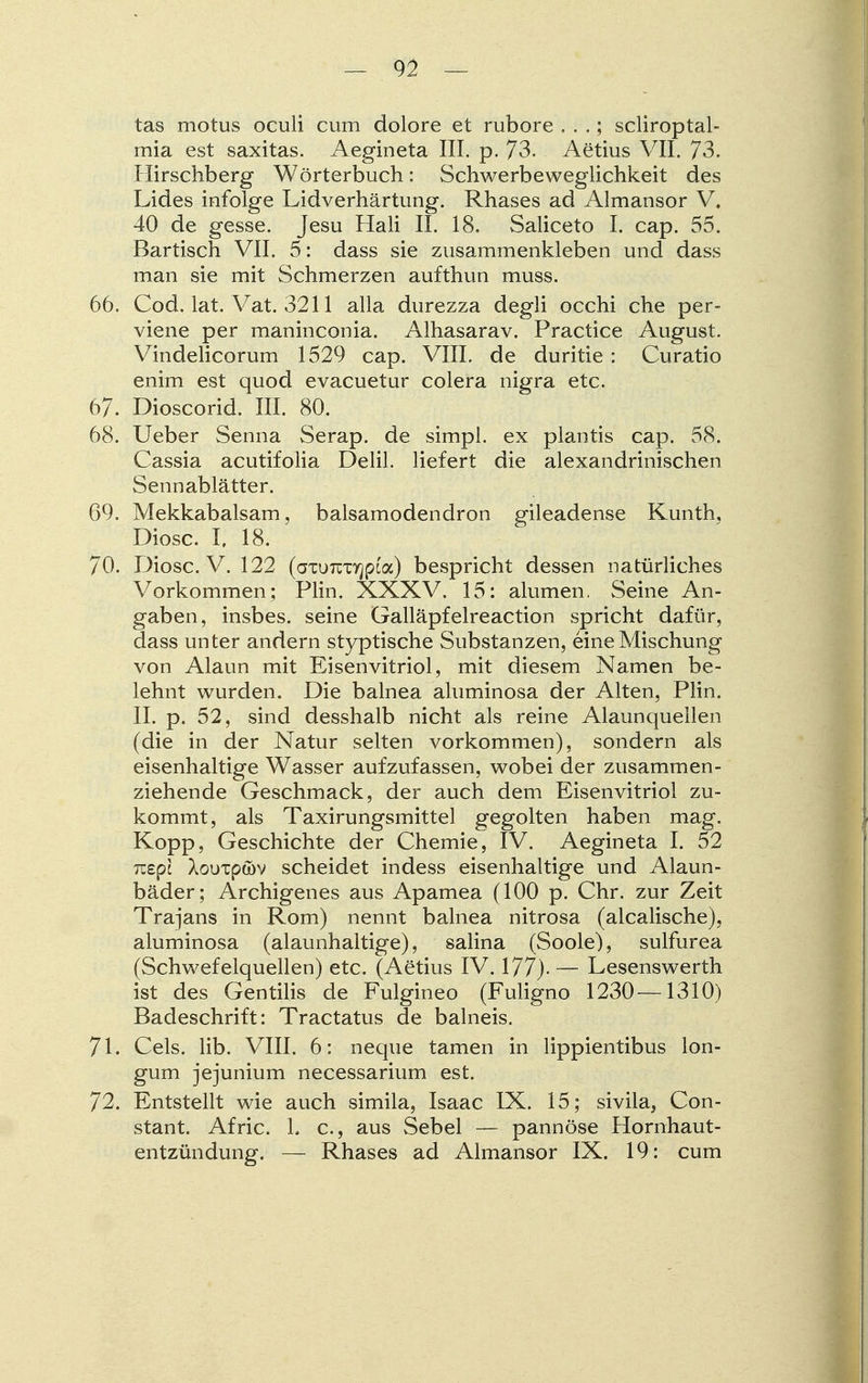 tas motus oculi cum dolore et rubore . . .; scliroptal- mia est saxitas. Aegineta III. p. 73. Aetius VII, 73. Hirschberg Wörterbuch: Schwerbeweglichkeit des Lides infolge Lidverhärtung. Rhases ad Almansor V, 40 de gesse. Jesu Hali II. 18. Saliceto I. cap. 55. Bartisch VII. 5: dass sie zusammenkleben und dass man sie mit Schmerzen aufthun muss. 66. Cod. lat. Vat. 3211 alla durezza degli occhi che per- viene per maninconia. Alhasarav. Practice August. Vindelicorum 1529 cap. VIII. de duritie : Curatio enim est quod evacuetur colera nigra etc. 67. Dioscorid. III. 80. 68. Ueber Senna Serap. de simpl. ex plantis cap. 58. Cassia acutifolia Delil. liefert die alexandrinischen Sennablätter. 69. Mekkabalsam, balsamodendron gileadense Kunth, Diosc. I. 18. 70. Diosc. V. 122 (axuTCTTjpca) bespricht dessen natürliches Vorkommen; Plin. XXXV. 15: alumen. Seine An- gaben, insbes. seine Galläpfelreaction spricht dafür, dass unter andern styptische Substanzen, eine Mischung von Alaun mit Eisenvitriol, mit diesem Namen be- lehnt wurden. Die balnea aluminosa der Alten, Plin. II. p. 52, sind desshalb nicht als reine Alaunquellen (die in der Natur selten vorkommen), sondern als eisenhaltige Wasser aufzufassen, wobei der zusammen- ziehende Geschmack, der auch dem Eisenvitriol zu- kommt, als Taxirungsmittel gegolten haben mag. Kopp, Geschichte der Chemie, IV. Aegineta I. 52 Tuepc AouTpöv scheidet indess eisenhaltige und Alaun- bäder; Archigenes aus Apamea (100 p. Chr. zur Zeit Trajans in Rom) nennt balnea nitrosa (alcalische), aluminosa (alaunhaltige), salina (Soole), sulfurea (Schwefelquellen) etc. (Aetius IV. 177). — Lesenswerth ist des Gentiiis de Fulgineo (Fuligno 1230—1310) Badeschrift: Tractatus de balneis. 71. Cels. lib. VIII. 6: neque tarnen in lippientibus lon- gum jejunium necessarium est. 72. Entstellt wie auch simila, Isaac IX. 15; sivila, Con- stant. Afric. 1. c, aus Sebel — pannöse Hornhaut- entzündung. — Rhases ad Almansor IX. 19: cum