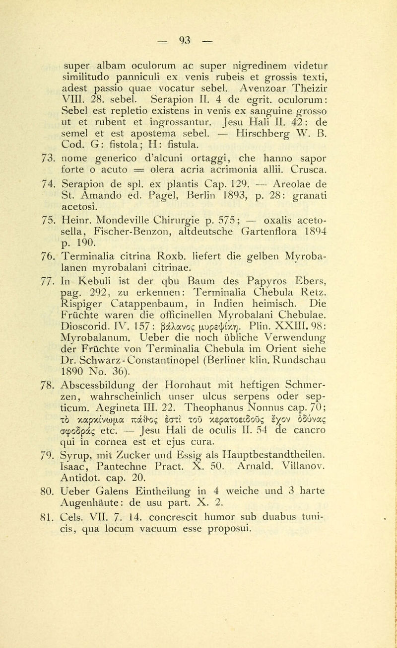 super albam oculorum ac super nigredinem videtur similitudo panniculi ex venis rubeis et grossis texti, adest passio quae vocatur sebel. Avenzoar Theizir VIII. 28. sebel. Serapion II. 4 de egrit. oculorum: Sebel est repletio existens in venis ex sanguine grosso ut et rubent et ingrossantur. Jesu Hali II. 42: de semel et est apostema sebel. — Hirschberg W. B. Cod. G: fistola; H: fistula. 73. nome generico d'alcuni ortaggi, che hanno sapor forte o acuto = olera acria acrimonia allii. Crusca. 74. Serapion de spl. ex plantis Cap. 129. — Areolae de St. Amando ed. Pagel, Berlin 1893, p. 28: granati acetosi. 75. Heinr. Mondeville Chirurgie p. 575; — oxalis aceto- sella, Fischer-Benzon, altdeutsche Gartenflora 1894 p. 190. 76. Terminalia citrina Roxb. liefert die gelben Myroba- lanen myrobalani citrinae. 77- In Kebuli ist der qbu Baum des Papyros Ebers, pag. 292, zu erkennen: Terminalia Chebula Retz. Rispiger Catappenbaum, in Indien heimisch. Die Früchte waren die officinellen Myrobalani Chebulae. Dioscorid. IV. 157: ßaXavo? [lups^xy}. Plin. XXIII. 98: Myrobalanum. Ueber die noch übliche Verwendung der Früchte von Terminalia Chebula im Orient siehe Dr. Schwarz - Constantinopel (Berliner klin. Rundschau 1890 No. 36). 78. Abscessbildung der Hornhaut mit heftigen Schmer- zen, wahrscheinlich unser ulcus serpens oder sep- ticum. Aegineta III. 22. Theophanus Nonnus cap. 70; t6 xapxovü)[jia izdc&oq eaü tou xspaxoeiSoös £)(ov oSuvac acpoSpag etc. — Jesu Hali de oculis II. 54 de cancro qui in Cornea est et ejus cura. 79. Syrup, mit Zucker und Essig als Hauptbestandteilen. Isaac, Pantechne Pract. X. 50. Arnald. Villanov. Antidot, cap. 20. 80. Ueber Galens Eintheilung in 4 weiche und 3 harte Augenhäute: de usu part. X. 2. 81. Cels. VII. 7- 14. concrescit humor sub duabus tuni- cis, qua locum vacuum esse proposui.
