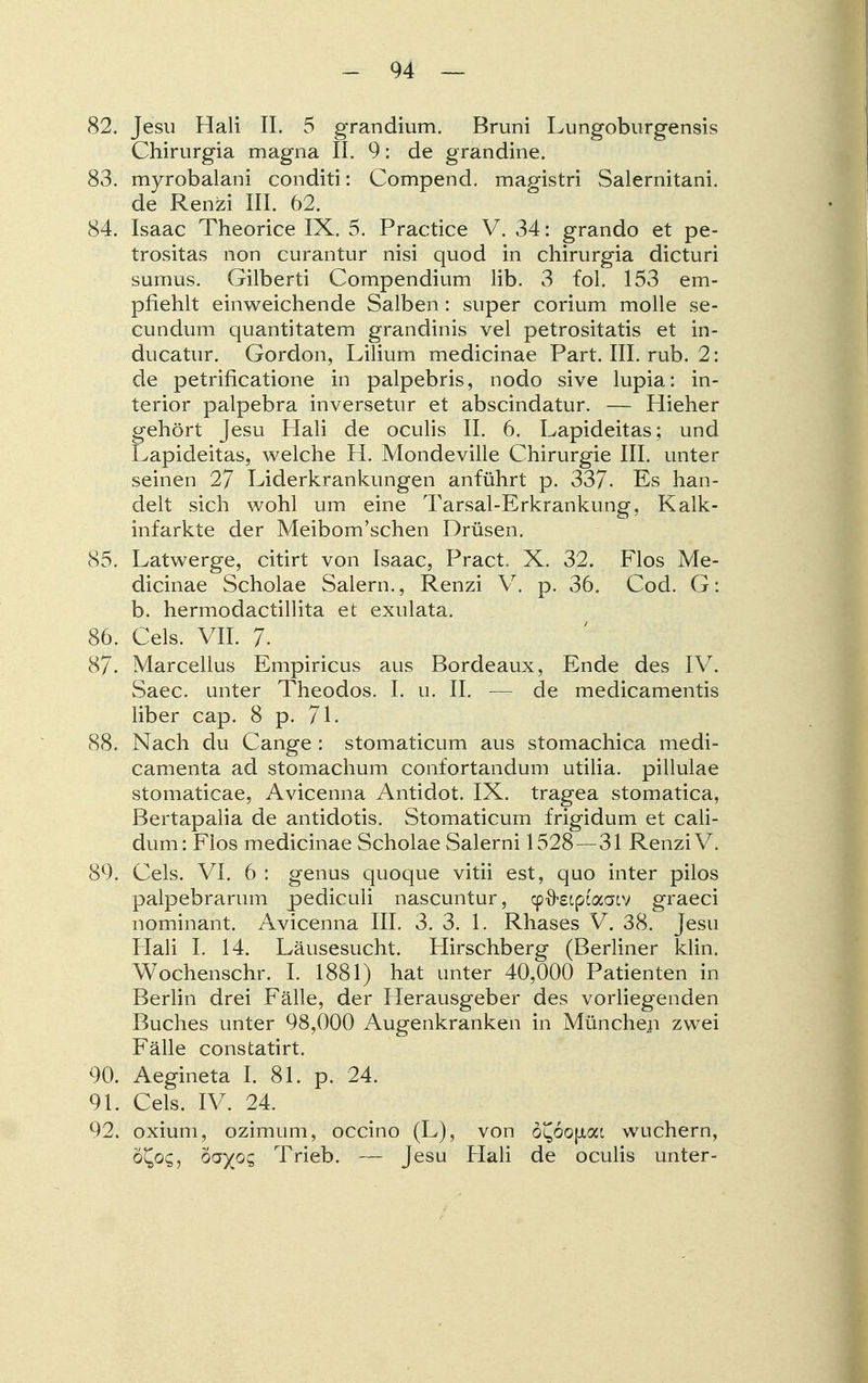 82. Jesu Hali II. 5 grandium. Bruni Lungoburgensis Chirurgia magna IL 9: de grandine. 83. myrobalani conditi: Compend. magistri Salernitani. de Renzi III. 62. 84. Isaac Theorice IX. 5. Practice V. 34: grando et pe- trositas non curantur nisi quod in chirurgia dicturi sumus. Gilberti Compendium lib. 3 fol. 153 em- pfiehlt einweichende Salben : super corium molle se- cundum quantitatem grandinis vel petrositatis et in- ducatur. Gordon, Lilium medicinae Part. III. rub. 2: de petrificatione in palpebris, nodo sive lupia: in- terior palpebra inversetur et abscindatur. — Hieher gehört Jesu Hali de oculis II. 6. Lapideitas; und Lapideitas, welche H. Mondeville Chirurgie III. unter seinen 27 Liderkrankungen anführt p. 337- Es han- delt sich wohl um eine Tarsal-Erkrankung, Kalk- infarkte der MeibonVschen Drüsen. 85. Latwerge, citirt von Isaac, Pract X. 32. Flos Me- dicinae Scholae Salern., Renzi V. p. 36. Cod. G: b. hermodactillita et exulata. 86. Cels. VII. 7. 87. Marcellus Empiricus aus Bordeaux, Ende des IV. Saec. unter Theodos. I. u. II. — de medicamentis über cap. 8 p. 71. 88. Nach du Cange : stomaticum aus stomachica medi- camenta ad stomachum confortandum utilia. pillulae stomaticae, Avicenna Antidot. IX. tragea stomatica, Bertapalia de antidotis. Stomaticum frigidum et cali- dum: Flos medicinae Scholae Salerni 1528—31 Renzi V. 89. Cels. VI. 6 : genus quoque vitii est, quo inter pilos palpebrarum pediculi nascuntur, cpfrsiptaatv graeci nominant. Avicenna III. 3. 3. 1. Rhases V. 38. Jesu Hali I. 14. Läusesucht. Hirschberg (Berliner klin. Wochenschr. I. 1881) hat unter 40,000 Patienten in Berlin drei Fälle, der Herausgeber des vorliegenden Buches unter 98,000 Augenkranken in München zwei Fälle constatirt. 90. Aegineta I. 81. p. 24. 91. Cels. IV. 24. 92. oxium, ozimum, occino (L), von 5£6o(Jtai wuchern, o^oc;, ovyoCt Trieb. — Jesu Hali de oculis unter-