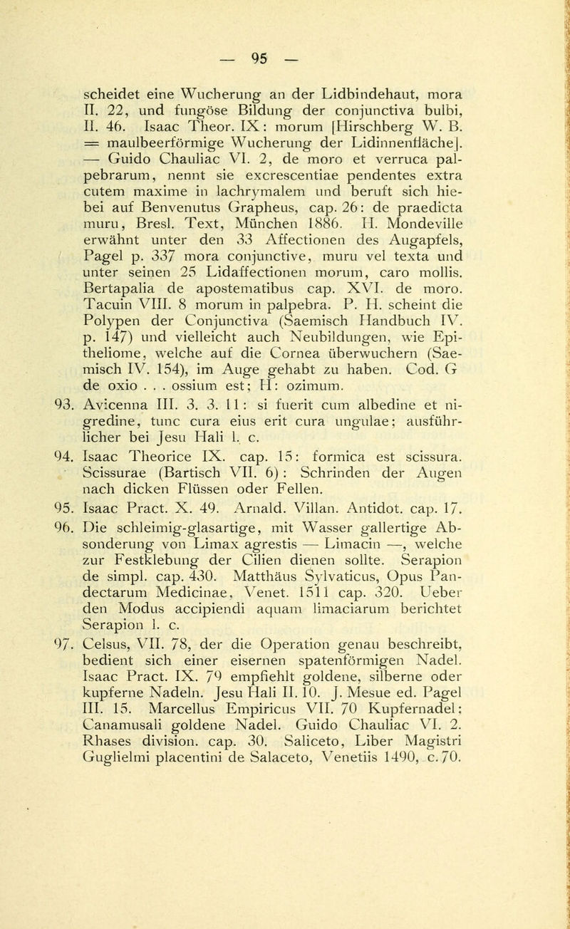 scheidet eine Wucherung an der Lidbindehaut, mora II. 22, und fungöse Bildung der conjunctiva bulbi, II. 46. Isaac Theor. IX: morum [Hirschberg W. B. = maulbeerförmige Wucherung der Lidinnenrläche]. — Guido Chauliac VI. 2, de moro et Verruca pal- pebrarum, nennt sie excrescentiae pendentes extra cutem maxime in lachrymalem und beruft sich hie- bei auf Benvenutus Grapheus, cap. 26: de praedicta inuru, Bresl. Text, München 1886. H. Mondeville erwähnt unter den 33 Affectionen des Augapfels, Pagel p. 337 mora conjunctive, muru vel texta und unter seinen 25 Lidaffectionen morum, caro mollis. Bertapalia de apostematibus cap. XVI. de moro. Tacuin VIII. 8 morum in palpebra. P. H. scheint die Polypen der Conjunctiva (Saemisch Handbuch IV. p. 147) und vielleicht auch Neubildungen, wie Epi- theliome, welche auf die Cornea überwuchern (Sae- misch IV. 154), im Auge gehabt zu haben. Cod. G de oxio . . . ossium est; H: ozimum. 93. Avicenna III. 3. 3. 11: si fuerit cum albedine et ni- gredine, tunc cura eius erit cura ungulae; ausführ- licher bei Jesu Hali 1. c. 94. Isaac Theorice IX. cap. 15: formica est scissura. Scissurae (Bartisch VII. 6) : Schrinden der Augen nach dicken Flüssen oder Fellen. 95. Isaac Pract. X. 49. Arnald. Villan. Antidot, cap. 17. 96. Die schleimig-glasartige, mit Wasser gallertige Ab- sonderung von Limax agrestis — Limacin —, welche zur Festklebung der Cilien dienen sollte. Serapion de simpl. cap. 430. Matthäus Sylvaticus, Opus Pan- dectarum Medicinae, Venet. 1511 cap. 320. Ueber den Modus accipiendi aquam limaciarum berichtet Serapion 1. c. 9/. Celsus, VII. 78, der die Operation genau beschreibt, bedient sich einer eisernen spatenförmigen Nadel. Isaac Pract. IX. 79 empfiehlt goldene, silberne oder kupferne Nadeln. Jesu Hali II. 10. J. Mesue ed. Pagel III. 15. Marcellus Empiricus VII. 70 Kupfernadel; Canamusali goldene Nadel. Guido Chauliac VI. 2. Rhases division. cap. 30. Saliceto, Liber Magistri Guglielmi placentini de Salaceto, Venetiis 1490, c.70.