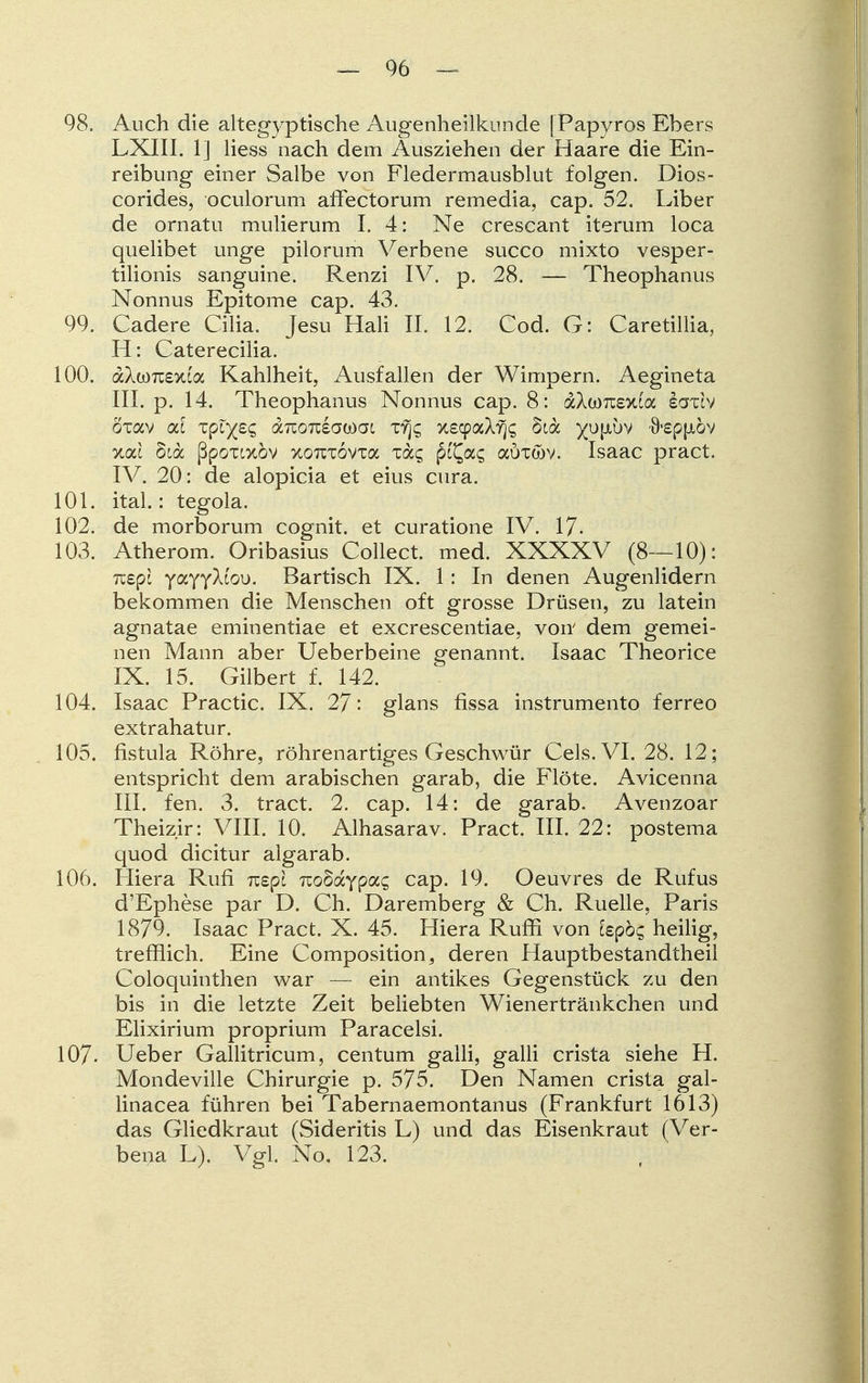 98. Auch die altegyptische Augenheilkunde [Papyros Ebers LXIII. 1] Hess nach dem Ausziehen der Haare die Ein- reibung einer Salbe von Fledermausblut folgen. Dios- corides, oculorum affectorum remedia, cap. 52. Liber de ornatu mulierum I. 4: Ne crescant iterum loca quelibet unge pilorum Verbene succo mixto vesper- tilionis sanguine. Renzi IV. p. 28. — Theophanus Nonnus Epitome cap. 43. 99. Cadere Cilia. Jesu Hali IL 12. Cod. G: Caretillia, H: Caterecilia. 100. dcXcorcexca Kahlheit, Ausfallen der Wimpern. Aegineta III. p. 14. Theophanus Nonnus cap. 8: aAwTOXia iaxcv oxav od zplytq aizoniowoi xyjc; xscpaXrjs §ca yu\ibv 9'Sppiöv xac bidc ßpoxtxöv xoTCTovxa xa^ p^a$ auxwv. Isaac pract. IV. 20: de alopicia et eius cura. 101. ital.: tegola. 102. de morborum cognit. et curatione IV. 17- 103. Atherom. Oribasius Collect, med. XXXXV (8—10): TZBpl yaYyXcoi). Bartisch IX. 1: In denen Augenlidern bekommen die Menschen oft grosse Drüsen, zu latein agnatae eminentiae et excrescentiae, von dem gemei- nen Mann aber Ueberbeine genannt. Isaac Theorice IX. 15. Gilbert f. 142. 104. Isaac Practic. IX. 27: glans fissa instrumento ferreo extrahatur. 105. fistula Röhre, röhrenartiges Geschwür Cels.VI. 28. 12; entspricht dem arabischen garab, die Flöte. Avicenna III. fen. 3. tract. 2. cap. 14: de garab. Avenzoar Theizir: VIII. 10. Alhasarav. Pract. III. 22: postema quod dicitur algarab. 106. Hiera Rufi mpl nobdcYpocq cap. 19. Oeuvres de Rufus d'Ephese par D. Ch. Daremberg & Ch. Ruelle, Paris 1879. Isaac Pract. X. 45. Hiera Ruffi von iepbc, heilig, trefflich. Eine Composition, deren Hauptbestandtheil Coloquinthen war — ein antikes Gegenstück zu den bis in die letzte Zeit beliebten Wienertränkchen und Elixirium proprium Paracelsi. 107- Ueber Gallitricum, centum galli, galli crista siehe H. Mondeville Chirurgie p. 575. Den Namen crista gal- linacea führen bei Tabernaemontanus (Frankfurt 1613) das Gliedkraut (Sideritis L) und das Eisenkraut (Ver- bena L). Vgl. No, 123.