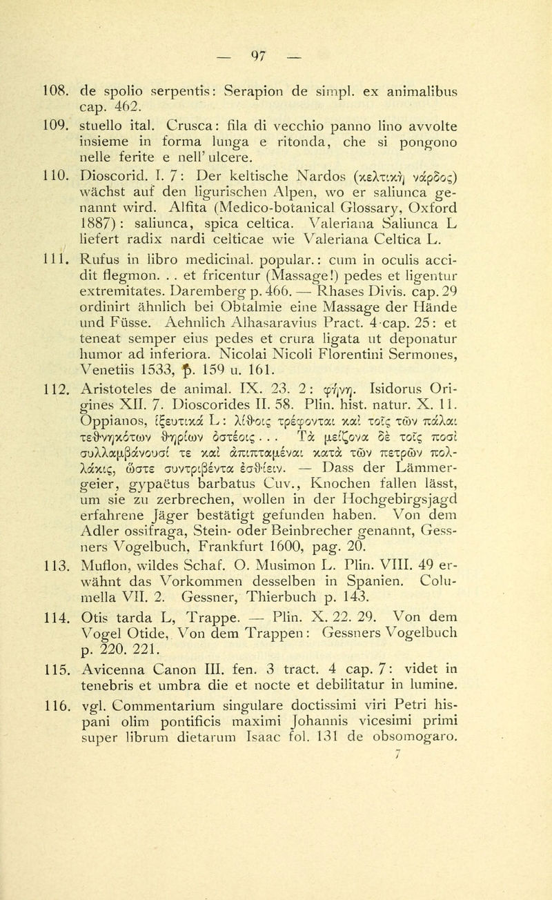 108. de spolio serpentis: Serapion de simpl. ex animalibus cap. 462. 109. stuello ital. Crusca: fila di vecchio panno lino avvolte insieme in forma lunga e ritonda, che si pongono nelle ferite e nell' ulcere. 110. Dioscorid. I. 7 '• Der keltische Nardos (xsXxtxyj vapSoc;) wächst auf den ligurischen Alpen, wo er saliunca ge- nannt wird. Alfita (Medico-botanical Glossary, Oxford 1887): saliunca, spica celtica. Valeriana Saliunca L liefert radix nardi celticae wie Valeriana Celtica L. 111. Rufus in libro medicinal. populär.: cum in oculis acci- dit flegmon. . . et fricentur (Massage!) pedes et ligentur extremitates. Daremberg p. 466. — PJiases Divis, cap. 29 ordinirt ähnlich bei Obtalmie eine Massage der Hände und Füsse. Aehnlich Alhasaravius Pract. 4 cap. 25: et teneat semper eins pedes et crura ligata ut deponatur humor ad inferiora. Nicolai Nicoli Florentini Sermones, Venetiis 1533, f>. 159 u. 161. 112. Aristoteles de animal. IX. 23. 2: cpfjVTj. Isidorus Ori- gines XII. 7- Dioscorides II. 58. Plin. hist. natur. X. 11. Oppianos, i^suxixa L: Xlftoic, xpecpovxat Koä zoic, xtöv tzcxXoci TS'ö'vyjxoTwv \bjpcwv bazioic,... Ta [ist^ova §£ xolc, tzogI auXXafißflcvouat i£ yjolI aTitTcxapisvac xaxa xwv Tusxpwv tcoX- Xaxtg, waxs auvxpLßsvxa ia-ö'tetv. — Dass der Lämmer- geier, gypaetus barbatus Cuv., Knochen fallen lässt, um sie zu zerbrechen, wollen in der Hochgebirgsjagd erfahrene Jäger bestätigt gefunden haben. Von dem Adler ossifraga, Stein- oder Beinbrecher genannt, Gess- ners Vogelbuch, Frankfurt 1600, pag. 20. 113. Muflon, wildes Schaf. O. Musimon L. Plin. VIII. 49 er- wähnt das Vorkommen desselben in Spanien. Colu- mella VII. 2. Gessner, Thierbuch p. 143. 114. Otis tarda L, Trappe. — Plin. X. 22. 29. Von dem Vogel Otide, Von dem Trappen : Gessners Vogelbuch p. 220. 221. 115. Avicenna Canon III. fen. 3 tract. 4 cap. 7- videt in tenebris et umbra die et nocte et debilitatur in lumine. 116. vgl. Commentarium singulare doctissimi viri Petri his- pani olim pontificis maximi Johannis vicesimi primi super librum dietarum Isaac fol. 131 de obsomogaro.