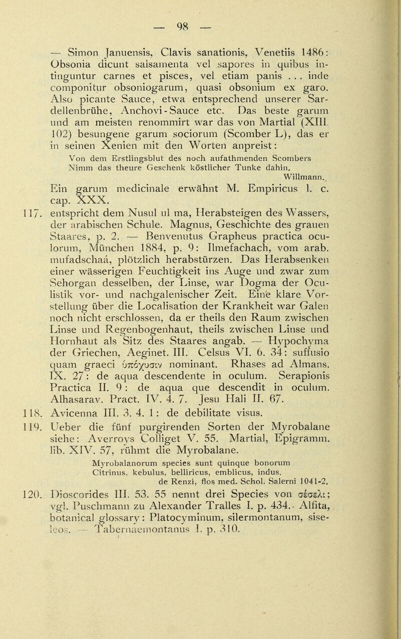 — Simon Januensis, Clavis sanationis, Venetiis 1486: Obsonia dicunt saisamenta vel sapores in quibus in- tinguntur carnes et pisces, vel etiam panis . . . inde componitur obsoniogarum, quasi obsonium ex garo. Also picante Sauce, etwa entsprechend unserer Sar- dellenbrühe, Anchovi - Sauce etc. Das beste garum und am meisten renommirt war das von Martial (XIII. 102) besungene garum sociorum (Scomber L), das er in seinen Xenien mit den Worten anpreist: Von dem Erstlingsblut des noch aufathmenden Scombers Nimm das theure Geschenk köstlicher Tunke dahin. Willmann.. Ein garum medicinale erwähnt M. Empiricus 1. c. cap. XXX. 11J. entspricht dem Nusul ul ma, Herabsteigen des Wassers, der arabischen Schule. Magnus, Geschichte des grauen Staares, p. 2. — Benvenutus Grapheus practica ocu- lorum, München 1884, p. 9: Ilmefachach, vom arab. mufadschaa, plötzlich herabstürzen. Das Herabsenken einer wässerigen Feuchtigkeit ins Auge und zwar zum Sehorgan desselben, der Linse, war Dogma der Ocu- listik vor- und nachgalenischer Zeit. Eine klare Vor- stellung über die Localisation der Krankheit war Galen noch nicht erschlossen, da er theils den Raum zwischen Linse und Regenbogenhaut, theils zwischen Linse und Hornhaut als Sitz des Staares angab. — Hypochyma der Griechen, Aeginet. III. Celsus VI. 6. 34: suffusio quam graeci hndypaiv nominant. Rhases ad Almans. IX. 27: de aqua descendente in oculum. Serapionis Practica II. 9 : de aqua que descendit in oculum. Alhasarav. Pract. IV. 4. 7. Jesu Hali II. 67. 118. Avicenna III. 3. 4. 1: de debilitate visus. 119. Ueber die fünf purgirenden Sorten der Myrobalane siehe: Averroys Colliget V. 55. Martial, Epigramm, lib. XIV. 57, rühmt die Myrobalane. Mjrobalanorum species sunt quinque bonorum Citrinus, kebulus, belliricus, emblicus, indus. de Renzi, flos med. Schol. Salerni 1041-2. 120. Dioscorides III. 53. 55 nennt drei Species von alasXi; vgl. Puschmann zu Alexander Tralles I. p. 434.- Alfita, botanical glossary: Platocyminum, silermontanum, sise- leos. — Tabernaemontanus I. p. 310.