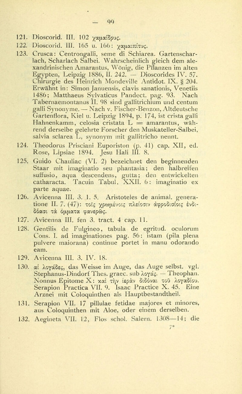 121. Dioscorid. III. 102 )(a|xatöpus. 122. Dioscorid. III. 165 u. 166: ^afAatTctxus. 123. Crusca: Centrongalli, seme di Schiarea. Gartenschar- lach, Scharlach Salbei. Wahrscheinlich gleich dem ale- xandrinischen Amarantus, Wönig, die Pflanzen im alten Egypten, Leipzig 1886, II. 242. — Dioscorides IV. 57. Chirurgie des Heinrich Mondeville Antidot. IX. § 204. Erwähnt in: Simon Januensis, clavis sanationis, Venetiis 1486; Matthaeus Sylvaticus Pandect. pag. 93. Nach Tabernaemontanus II. 98 sind gallitrichium und centum galli Synonyme. — Nach v. Fischer-Benzon, Altdeutsche Gartenflora, Kiel u. Leipzig 1894, p. 174, ist crista galli Hahnenkamin, celosia cristata L = amarantus, wäh- rend derselbe gelehrte Forscher den Muskateller-Salbei, salvia sclarea L, synonym mit gallitricho nennt. 124. Theodoras Prisciani Euporiston (p. 41) cap. XII, ed. Rose, Lipsiae 1894. Jesu Hali III. 8. 125. Guido Chauliac (VI. 2) bezeichnet den beginnenden Staar mit imaginatio seu phantasia; den halbreifen suffusio, aqua descendens, gutta; den entwickelten catharacta. Tacuin Tabul. XXII. 6: imaginatio ex parte aquae. 126. Avicenna III. 3. 1. 5. Aristoteles de animal. genera- tione II. 7. (47): Tolq ^ptoptivoi; tuAscoolv dypooialoiq evSi- Boaat xa ö|x{jtam cpav£pa>£. 127. Avicenna IIL fen 3. tract. 4 cap. 11. 128. Gentiiis de Fulgineo, tabula de egritud. oculorum Cons. I. ad imaginationes pag. 56: istam (pila plena pulvere maiorana) continue portet in manu odorando eam. 129. Avicenna III. 3. IV. 18. 130. cd XoyaSeg, das Weisse im Auge, das Auge selbst, vgl. Stephanus-Dindorf Thes. graec. sub loydc,. — Theophan. Nonnus Epitome X: %cä ty]V tepav 5c66vac xoö XoyaScou. Serapion Practica VII. 9. Isaac Practice X. 45. Eine Arznei mit Coloquinthen als Hauptbestandteil. 131. Serapion VII. 17 pillulae fetidae majores et minores, aus Coloquinthen mit Aloe, oder einem derselben. 132. Aegineta VII. 12, Flos schol. Salern. 1308—14; die