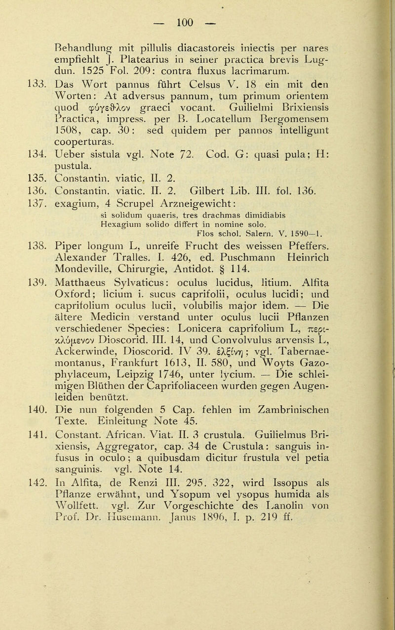Behandlung mit pillulis diacastoreis iniectis per nares empfiehlt J. Platearius in seiner practica brevis Lug- dun. 1525 Fol. 209: contra fluxus lacrimarum. 133. Das Wort pannus führt Celsus V. 18 ein mit den Worten: At adversus pannum, tum primum orientem quod cpÖYsfrAov graeci vocant. Guilielmi Brixiensis Practica, impress. per B. Locatellum Bergomensem 1508, cap. 30: sed quidem per pannos intelligunt cooperturas. 134. Ueber sistula vgl. Note 72. Cod. G: quasi pula; H: pustula. 135. Constantin. viatic. II. 2. 136. Constantin. viatic. IL 2. Gilbert Lib. III. fol. 136. 137. exagium, 4 Scrupel Arzneigewicht: si solidum quaeris, tres drachmas dimidiabis Hexagium solido differt in nomine solo. Flos schol. Salern. V. 1590-1. 138. Piper longum L, unreife Frucht des weissen Pfeffers. Alexander Tralles. I. 426, ed. Puschmann Heinrich Mondeville, Chirurgie, Antidot. § 114. 139. Matthaeus Sylvaticus: oculus lucidus, litium. Alfita Oxford; licium i. sucus caprifolii, oculus lucidi; und caprifolium oculus lucii, volubilis major idem. — Die ältere Medicin verstand unter oculus lucii Pflanzen verschiedener Species: Lonicera caprifolium L, Tcspc- ttX6[A£Vov Dioscorid. III. 14, und Convolvulus arvensis L, Ackerwinde, Dioscorid. IV 39. IX^'vtj ; vgl. Tabernae- montanus, Frankfurt 1613, II. 580, und Woyts Gazo- phylaceum, Leipzig 1746, unter lycium. — Die schlei- migen Blüthen der Caprifoliaceen wurden gegen Augen- leiden benützt. 140. Die nun folgenden 5 Cap. fehlen im Zambrinischen Texte. Einleitung Note 45. 141. Constant. African. Viat. II. 3 crustula. Guilielmus Bri- xiensis, Aggregator, cap. 34 de Crustula: sanguis in- fusus in oculo; a quibusdam dicitur frustula vel petia sanguinis, vgl, Note 14. 142. In Alfita, de Renzi III. 295. 322, wird Issopus als Pflanze erwähnt, und Ysopum vel ysopus humida als Wollfett, vgl. Zur Vorgeschichte des Lanolin von Prof. Dr. Husemann. Janus 1896, I. p. 219 ff.