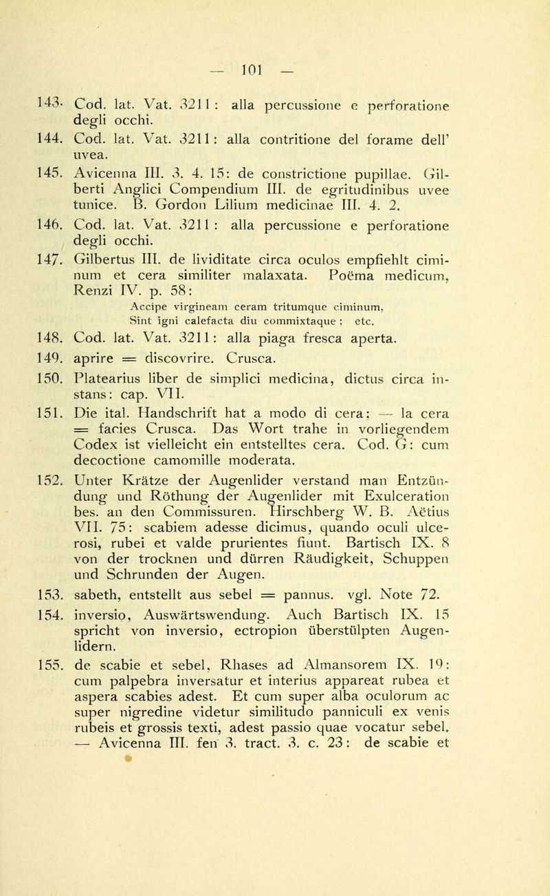 143- Cod. lat. Vat. 3211: alla percussione e Perforatione degli occhi. 144. Cod. lat. Vat. 3211: alla contritione del forame dell' uvea. 145. Avicenna III. 3. 4. 15: de constrictione pupillae. Gil- berti Anglici Compendium III. de egritudinibus uvee tunice. B. Gordon Lilium medicinae III. 4. 2. 146. Cod. lat. Vat. 3211: alla percussione e perforatione degli occhi. 147. Gilbertus III. de lividitate circa oculos empfiehlt cimi- num et cera similiter malaxata. Poema medicum, Renzi IV. p. 58: Accipe virgineam ceram tritumque ciminum, Sint igni calefacta diu commixtaque ; etc. 148. Cod. lat. Vat. 3211: alla piaga fresca aperta. 149. aprire = discovrire. Crusca. 150. Platearius Über de simplici medicina, dictus circa in- stant: cap. VII. 151. Die ital. Handschrift hat a modo di cera: — la cera = facies Crusca. Das Wort trahe in vorliegendem Codex ist vielleicht ein entstelltes cera. Cod. G: cum decoctione camomille moderata. 152. Unter Krätze der Augenlider verstand man Entzün- dung und Röthung der Augenlider mit Exulceration bes. an den Commissuren. Hirschberg W. B. Aetius VII. 75: scabiem adesse dicimus, quando oculi ulce- rosi, rubei et valde prurientes fiunt. Bartisch IX. 8 von der trocknen und dürren Räudigkeit, Schuppen und Schrunden der Augen. 153. sabeth, entstellt aus sebel = pannus. vgl. Note 72. 154. inversio, Auswärtswendung. Auch Bartisch IX. 15 spricht von inversio, ectropion überstülpten Augen- lidern. 155. de scabie et sebel, Rhases ad Almansorem IX. 19: cum palpebra inversatur et interius appareat rubea et aspera Scabies adest. Et cum super alba oculorum ac super nigredine videtur similitudo panniculi ex venis rubeis et grossis texti, adest passio quae vocatur sebel. — Avicenna III. fen 3. tract. 3. c. 23: de scabie et