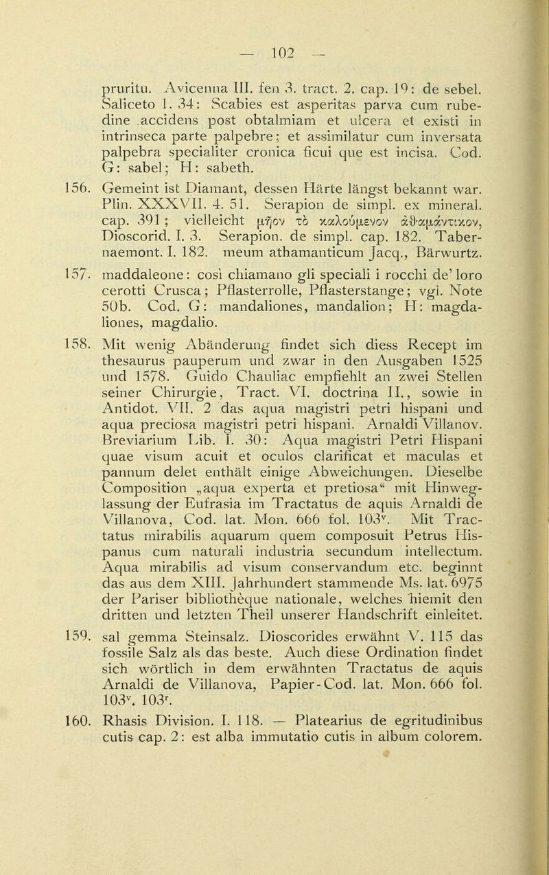 pruritu. Avicenna III. fen 3. tract. 2. cap. 19: de sebel. Saliceto 1. 34: Scabies est asperitas parva cum rube- dine accidens post obtalmiam et ulcera et existi in intrinseca parte palpebre; et assimilatur cum inversata palpebra specialiter cronica ficui que est incisa. Cod. G: sabel; H: sabeth. 156. Gemeint ist Diamant, dessen Härte längst bekannt war. Plin. XXXVII. 4. 51. Serapion de simpl. ex mineral. cap. 391 ; vielleicht pifjov tö xaXoöfxevov afra|jiavTixov, Dioscorid. I. 3. Serapion, de simpl. cap. 182. Taber- naemont. I. 182. meum athamanticum Jacq., Bärwurtz. 157- maddaleone: cosi chiamano gli speciali i rocchi de'loro cerotti Crusca; Pflasterrolle, Pflasterstange; vgl. Note 50b. Cod. G: mandaliones, mandalion; H: magda- liones, magdalio. 158. Mit wenig Abänderung findet sich diess Recept im thesaurus pauperum und zwar in den Ausgaben 1525 und 1578. Guido Chauliac empfiehlt an zwei Stellen seiner Chirurgie, Tract. VI. doctrina IL, sowie in Antidot. VII. 2 das aqua magistri petri hispani und aqua preciosa magistri petri hispani. Arnaldi Villanov. Breviarium Lib. I. 30: Aqua magistri Petri Hispani quae visum acuit et oculos clarificat et maculas et pannum delet enthält einige Abweichungen. Dieselbe Composition „aqua experta et pretiosa mit Hinweg- lassung der Eufrasia im Tractatus de aquis Arnaldi de Villanova, Cod. lat. Mon. 666 fol. 103v. Mit Trac- tatus mirabilis aquarum quem composuit Petrus His- panus cum naturali industria secundum intellectum. Aqua mirabilis ad visum conservandum etc. beginnt das aus dem XIII. Jahrhundert stammende Ms. lat. 6975 der Pariser bibliotheque nationale, welches hiemit den dritten und letzten Theil unserer Handschrift einleitet. 159. sal gemma Steinsalz. Dioscorides erwähnt V. 115 das fossile Salz als das beste. Auch diese Ordination findet sich wörtlich in dem erwähnten Tractatus de aquis Arnaldi de Villanova, Papier-Cöd. lat. Mon. 666 fol. 103\ 103r. 160. Rhasis Division. I. 118. — Platearius de egritudinibus cutis cap. 2: est alba immutatio cutis in album colorem.