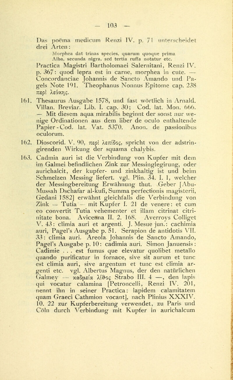 Das poema medicum Renzi IV. p, fl unterscheidet drei Arten : Morphea clat trinas species. quarum quoque prima Alba, secunda nigra, sed tertia ruffa notatur etc. Practica Magistri Bartholomaei Salernitani, Renzi IV. p. 367: quod lepra est in carne, morphea in cute. — Concordanciae Johannis de Sancto Amando und Pa- geis Note 191. Theophanus Nonnus Epitome cap. 238 161. Thesaurus Ausgabe 1578, und fast wörtlich in Arnald. Villan. Breviar. Lib. I. cap. 30; Cod. lat. Mon. 666. — Mit diesem aqua mirabilis beginnt der sonst nur we- nige Ordinationen aus dem liber de oculo enthaltende Papier-Cod. lat. Vat. 5370. Anon. de passionibus oculorum. 162. Dioscorid. V. 90, izepl XeTziboq, spricht von der adstrin- girenden Wirkung der squama chalybis. 163. Cadmia auri ist die Verbindung von Kupfer mit dem im Galmei befindlichen Zink zur Messinglegirung, oder aurichalcit, der kupfer- und zinkhaltig ist und beim Schmelzen Messing liefert, vgl. Plin. 34. I. 1, welcher der Messingbereitung Erwähnung thut. Geber [Abu- Mussah Dschafar al-kufi, Summa perfectionis magisterii, Gedani 1582] erwähnt gleichfalls die Verbindung von Zink = Tutia— mit Kupfer I. 21 de venere: et cum eo convertit Tutia vehementer et illam citrinat citri- nitate bona. Avicenna II. 2. 168. Averroys Colliget V. 43: climia auri et argenti. J.Mesue jun.: cachimia auri. Pagel's Ausgabe p. 51. Serapion de antidotis VII. 33: climia auri. Areola Johannis de Sancto Amando, Pagel's Ausgabe p. 10: cadimia auri. Simon Januensis : Cadimie ... est fumus que elevatur quolibet metallo quando purificatur in fornace, sive sit aurum et tunc est climia auri, sive argentum et tunc est climia ar- genti etc. vgl. Albertus Magnus, der den natürlichen Galmey — xa6|jL£ca Uftoc, Strabo III. 4 —, den lapis qui vocatur calamina [Petroncelli, Renzi IV. 201, nennt ihn in seiner Practica: lapidem calamitatem quam Graeci Cathmion vocant], nach Plinius XXXIV. 10. 22 zur Kupferbereitung verwendet, zu Paris und Cöln durch Verbindung mit Kupfer in aurichalcum