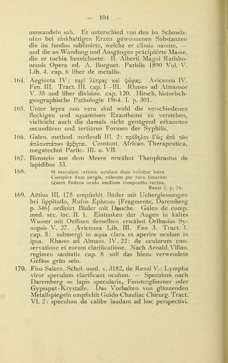 umwandeln sah. Er unterschied von den im Schmelz- ofen bei zinkhaltigen Erzen gewonnenen Substanzen die im fundus sublimirte, welche er climia nannte, — und die an Wandung und Ausgängen präcipitirte Masse, die er tuchia bezeichnete. B. Alberti Magni Ratisbo- nensis Opera ed. A. Borgnet. Parisiis 1890 Vol. V. Lib. 4. cap. 6 liber de metallis. 164. Aegineta IV: nepl Xeiupac %cd ^wpac;. Avicenna IV. Fen. III. Tract. III. cap. I—III. Rhases ad Almansor V. 35 und liber division. cap. 120. Hirsch, historisch- geographische Pathologie 1864. I. p. 301. 165. Unter lepra non vera sind wohl die verschiedenen fleckigen und squamösen Exantheme zu verstehen, vielleicht auch die damals nicht genügend erkannten secundären und tertiären Formen der Syphilis. 166. Galen, method. medendi III. 2: 7Cp6§yjXov S'cbg «reo xcov aTuXouaxdTWV ap^yjxau Constant. African. Therapeutica, megatechni Partie. III. u. VII. 167- Bimstein aus dem Meere erwähnt Theophrastus de lapidibus 33. 168. Si maculam retines, oculum dum volvitur intra Conspice dum pergis, rubeum per rura limacem Quem findens oculo medium componito rectus. Renzi I. p. 76. 169. Aetius III. 175 empfiehlt Bäder mit Uebergiessungen bei lippitudo, Rufus Ephesus [Fragmente, Daremberg p. 346] ordinirt Bäder mit Douche. Galen de comp, med. sec. loc. II. 1. Eintunken der Augen in kaltes Wasser mit Oeffnen derselben erwähnt Oribasius Sy- nopsis V. 27- Avicenna Lib. III. Fen 3. Tract. 1. cap. 5: submergi in aqua clara et aperire oculum in ipsa. Rhases ad Almaus. IV. 22: de oculorum con- servatione et eorum clarificatione. Nach Arnald. Villau, regimen sanitatis cap. 8 soll das hiezu verwendete Gefäss grün sein. 170. Flos Salern. Schol. med. v. 3182, de Renzi V.: Lympha viror speculum clarificant oculum. — Speculum nach Daremberg == lapis specularis, Fensterglimmer oder Gypsspat-Krystalle. Das Vorhalten von glänzenden Metallspiegeln empfiehlt Guido Chauliac Chirurg. Tract VI. 2: speculum de calibe laudant ad hoc perspectivi.