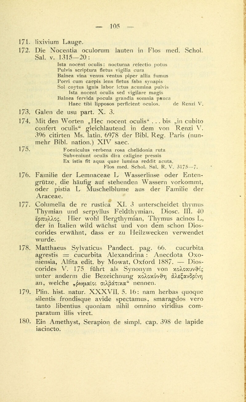 171. lixivium Lauge. 172. Die Nocentia oculorum lauten in Flos med. Schol. Sal. v. 1315—20: Ista nocent oculis: nocturna refectio potus Pulvis scriptum fletus vigilia cura Balnea vina venus ventus piper allia fumus Porri cum caepis lens fletus faba svnapis Sol coytus ignis labor ictus acumina pulvis Ista nocent oculis sed vigilare magis Balnea fervida pocula grandia somnia pauca Haec tibi lipposos perficient oculos. de Renzi V. 173. Galen de usu part. X. 3. 174. Mit den Worten „Hec nocent oculis ... bis „in cubito confert oculis gleichlautend in dem von Renzi V. 396 citirten Ms. latin. 6978 der Bibl. Reg. Paris (nun- mehr Bibl. nation.) XIV saec. 1/5. Foeniculus verbena rosa chelidonia ruta Subveniunt oculis dira caligine pressis Ex istis fit aqua quae lumina reddit acuta. Flos med. Schol. Sal. R. V. 3175-7. 176. Familie der Lemnaceae L Wasserlinse oder Enten- grütze, die häufig auf stehenden Wassern vorkommt, oder pistia L Muschelblume aus der Familie der Araceae. 177. Columella de re rustica XL 3 unterscheidet thymus Thymian und serpyllus Feldthymian. Diosc. III. 40 epTiuXXog. Hier wohl Bergthymian, Thymus acinos L, der in Italien wild wächst und von dem schon Dios- corides erwähnt, dass er zu Heilzwecken verwendet wurde. 178. Matthaeus Sylvaticus Pandect. pag. 66. Cucurbita agrestis = Cucurbita Alexandrina : Anecdota Oxo- niensia, Alfita edit. by Mowat, Oxford 1887. — Dios- corides V. 175 führt als Synonym von xoXo%uvxK$ unter anderm die Bezeichnung xoXoxuv-ö-vj dAe^avSptvr) an, welche „pwjjtacot atAßaxixa nennen. 179. Plin. hist. natur. XXXVII. 5. 16: nam herbas quoque silentis frondisque avide spectamus, smaragdos vero tanto libentius quoniam nihil omnino viridius com- paratum illis viret. 180. Ein Amethyst, Serapion de simpl. cap. 398 de lapide iacincto.