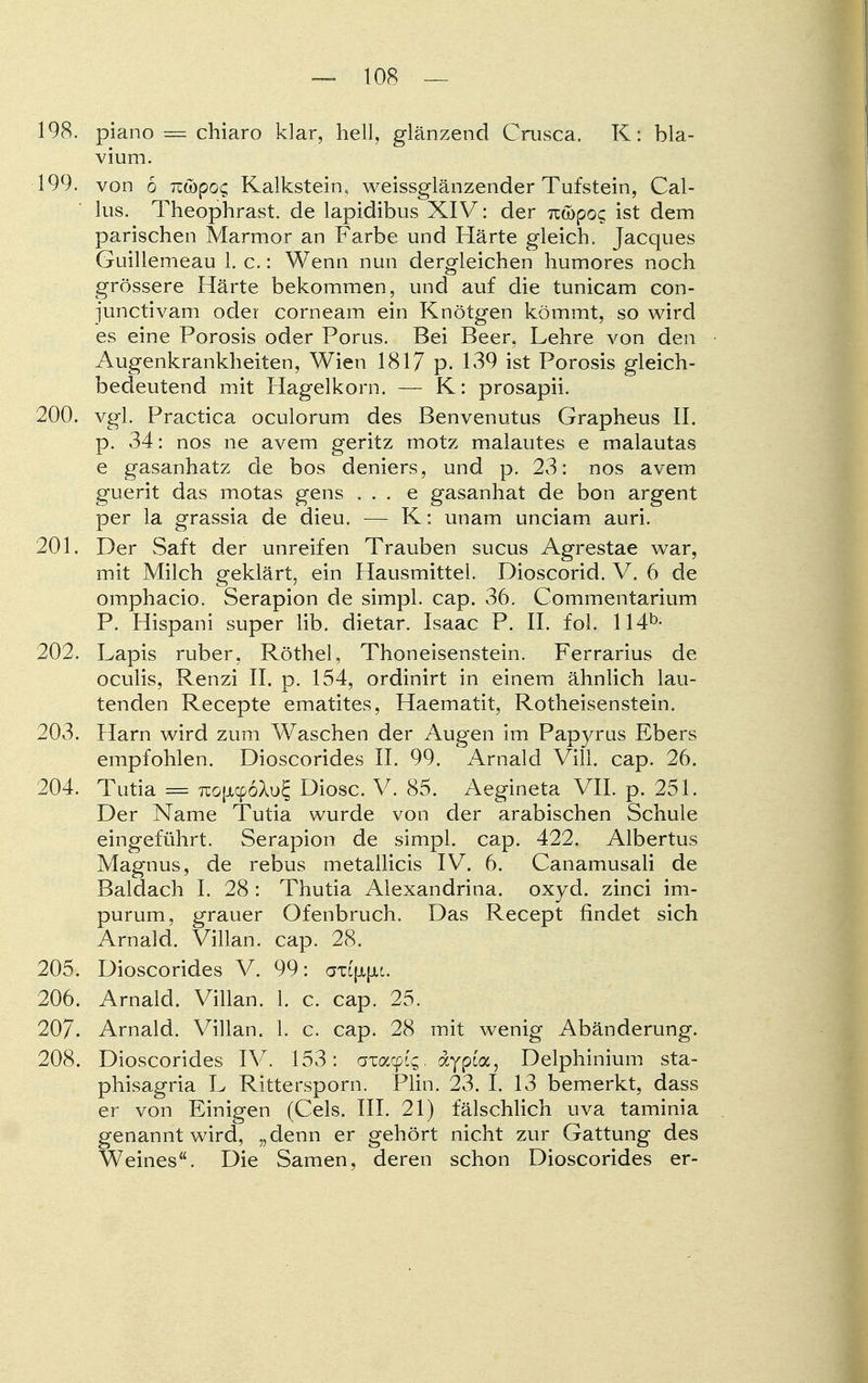 198. piano = chiaro klar, hell, glänzend Crusca. K: bla- vium. 199. von 6 iz&poc, Kalkstein, weissglänzender Tufstein, Gal- lus. Theophrast. de lapidibus XIV: der n&poc, ist dem parischen Marmor an Farbe und Härte gleich. Jacques Guillemeau 1. c.: Wenn nun dergleichen humores noch grössere Härte bekommen, und auf die tunicam con- junctivam oder corneam ein Knötgen kömmt, so wird es eine Porosis oder Poms. Bei Beer, Lehre von den Augenkrankheiten, Wien 1817 p. 139 ist Porosis gleich- bedeutend mit Hagelkorn. — K: prosapii. 200. vgl. Practica oculorum des Benvenutus Grapheus II. p. 34: nos ne avem geritz motz malautes e malautas e gasanhatz de bos deniers, und p. 23: nos avem guerit das motas gens . . . e gasanhat de bon argent per la grassia de dieu. — K: unam unciam auri. 201. Der Saft der unreifen Trauben sucus Agrestae war, mit Milch geklärt, ein Hausmittel. Dioscorid. V. 6 de omphacio. Serapion de simpl. cap. 36. Commentarium P. Hispani super Hb. dietar. Isaac P. IL fol. 114b- 202. Lapis ruber, Röthel, Thoneisenstein. Ferrarius de oculis, Renzi II. p. 154, ordinirt in einem ähnlich lau- tenden Recepte ematites, Haematit, Rotheisenstein. 203. Harn wird zum Waschen der Augen im Papyrus Ebers empfohlen. Dioscorides II. 99. Arnald Vill. cap. 26. 204. Tutia = 7io{jicp6Xu£ Diosc. V. 85. Aegineta VII. p. 251. Der Name Tutia wurde von der arabischen Schule eingeführt. Serapion de simpl. cap. 422. Albertus Magnus, de rebus metallicis IV. 6. Canamusali de Baldach I. 28 : Thutia Alexandrina. oxyd. zinci im- purum, grauer Ofenbruch. Das Recept findet sich Arnald. Villan. cap. 28. 205. Dioscorides V. 99: axL{x|xi. 206. Arnald. Villan. L c. cap. 25. 207. Arnald. Villan. 1. c. cap. 28 mit wenig Abänderung. 208. Dioscorides IV. 153: awyiq. dtypi'a, Delphinium sta- phisagria L Rittersporn. Plin. 23. I. 13 bemerkt, dass er von Einigen (Cels. III. 21) fälschlich uva taminia genannt wird, „denn er gehört nicht zur Gattung des Weines. Die Samen, deren schon Dioscorides er-