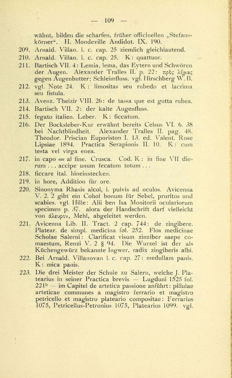 wähnt, bilden die scharfen, früher officinellen Stefans- körner. H. Mondeville Andidot. IX. 190. 209. Arnaid. Villan. i. c. cap. 25 ziemlich gleichlautend. 210. Arnaid. Villan. 1. c. cap. 25. K: quattuor. 211. Bartisch VII. 4: Lemia, lema, das Eytern und Schwören der Augen. Alexander Tralles IL p. 22: rcpöc; ly^aq gegen Augenbutter; Schleimfluss. vgl. Hirschberg W. B. 212. vgl. Note 24. K: limositas seu rubedo et lacrima seu fistula. 213. Avenz. Theizir VIII. 26: de tassa que est gutta rubea. 214. Bartisch VII. 2: der kalte Augenfluss. 215. fegato italien. Leber. K: ficcatum. 216. Der Bocksleber-Kur erwähnt bereits Celsus VI. 6. 38 bei Nachtblindheit. Alexander Tralles IL pag. 48. Theodor. Priscian Euporiston I. 13. ed. VAalent. Rose Lipsiae 1894. Practica Serapionis II. 10. K: cum testa vel virgfa enea. 217- in capo = al fine. Crusca. Cod. K : in fine VII die- rum . . . accipe unum fecatum totum . . . 218. ficcare ital. hineinstecken. 219. in höre, Addition für ore. 220. Sinonyma Rhasis alcol, i. pulvis ad oculos. Avicenna V. 2. 2 gibt ein Cohol bonum für Sebel, pruritus und Scabies, vgl. Hille: Alii ben Isa Monitorii oculariorum specimen p. 37. alora der Handschrift darf vielleicht von dsXeupov, Mehl, abgeleitet werden. 221. Avicenna Lib. IL Tract. 2 cap. 744: de zingibere. Platear. de simpl. medicina fol. 252. Flos medicinae Scholae Salerni: Clarificat visum zinziber saepe co- maestum, Renzi V. 2 § 94. Die Wurzel ist der als Küchengewürz bekannte Ingwer, radix zingiberis albi. 222. Bei Arnaid. Villanovan 1. c. cap. 27: medullam panis. K: mica panis. 223. Die drei Meister der Schule zu Salern, welche J. Pla- tearius in seiner Practica brevis — Lugduni 1525 fol. 22lb — im Capitel de artetica passione anführt: pillulae arteticae communes a magistro ferrario et magistro petricello et magistro plateario compositae: Ferrarius 1075, Petricellus-Petronius 1075, Platearius 1099. vgl.