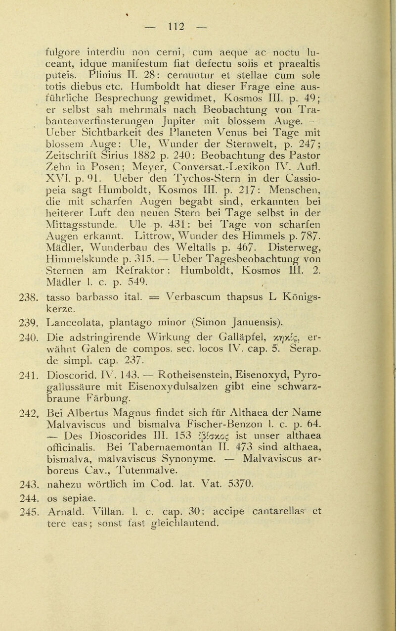 fulgore interdiu non cerni, cum aeque ac noctu lu- ceant, idque manifestum fiat defectu solis et praealtis puteis. Plinius IL 28: cernuntur et stellae cum sole totis diebus etc. Humboldt hat dieser Frage eine aus- führliche Besprechung gewidmet, Kosmos III. p. 49; er selbst sah mehrmals nach Beobachtung von Tra- bantenverfinsterungen Jupiter mit blossem Auge. — Lieber Sichtbarkeit des Planeten Venus bei Tage mit blossem Auge: LJle, Wunder der Sternwelt, p. 247; Zeitschrift Sirius 1882 p. 240: Beobachtung des Pastor Zehn in Posen; Meyer, Conversat.-Lexikon IV. Aufl. XVI. p. 91. Lieber den Tychos-Stern in der Cassio- peia sagt Humboldt, Kosmos III. p. 217: Menschen, die mit scharfen Augen begabt sind, erkannten bei heiterer Luft den neuen Stern bei Tage selbst in der Mittagsstunde. Ule p. 431: bei Tage von scharfen Augen erkannt. Littrow, Wunder des Himmels p. 787- Mädler, Wunderbau des Weltalls p. 467- Disterweg, Himmelskunde p. 315. — Ueber Tagesbeobachtung von Sternen am Refraktor: Humboldt, Kosmos III. 2. Mädler 1. c. p. 549. 238. tasso barbasso ital. = Verbascum thapsus L Königs- kerze. 239. Lanceolata, plantago minor (Simon Januensis). 240. Die adstringirende Wirkung der Galläpfel, XTpug, er- wähnt Galen de compos. sec. locos IV. cap. 5. Serap. de simpl. cap. 237. 241. Dioscorid. IV. 143. — Rotheisenstein, Eisenoxyd, Pyro- gallussäure mit Eisenoxydulsalzen gibt eine schwarz- braune Färbung. 242. Bei Albertus Magnus findet sich für Althaea der Name Malvaviscus und bismalva Fischer-Benzon 1. c. p. 64. — Des Dioscorides III. 153 ißfaxos ist unser althaea ofücinalis. Bei Tabernaemontan II. 473 sind althaea, bismalva, malvaviscus Synonyme. — Malvaviscus ar- boreus Cav., Tutenmalve. 243. nahezu wörtlich im Cod. lat. Vat. 5370. 244. os sepiae. 245. Arnalcl. Villan. 1. c. cap. 30: accipe cantarellas et tere eas; sonst fast gleichlautend.