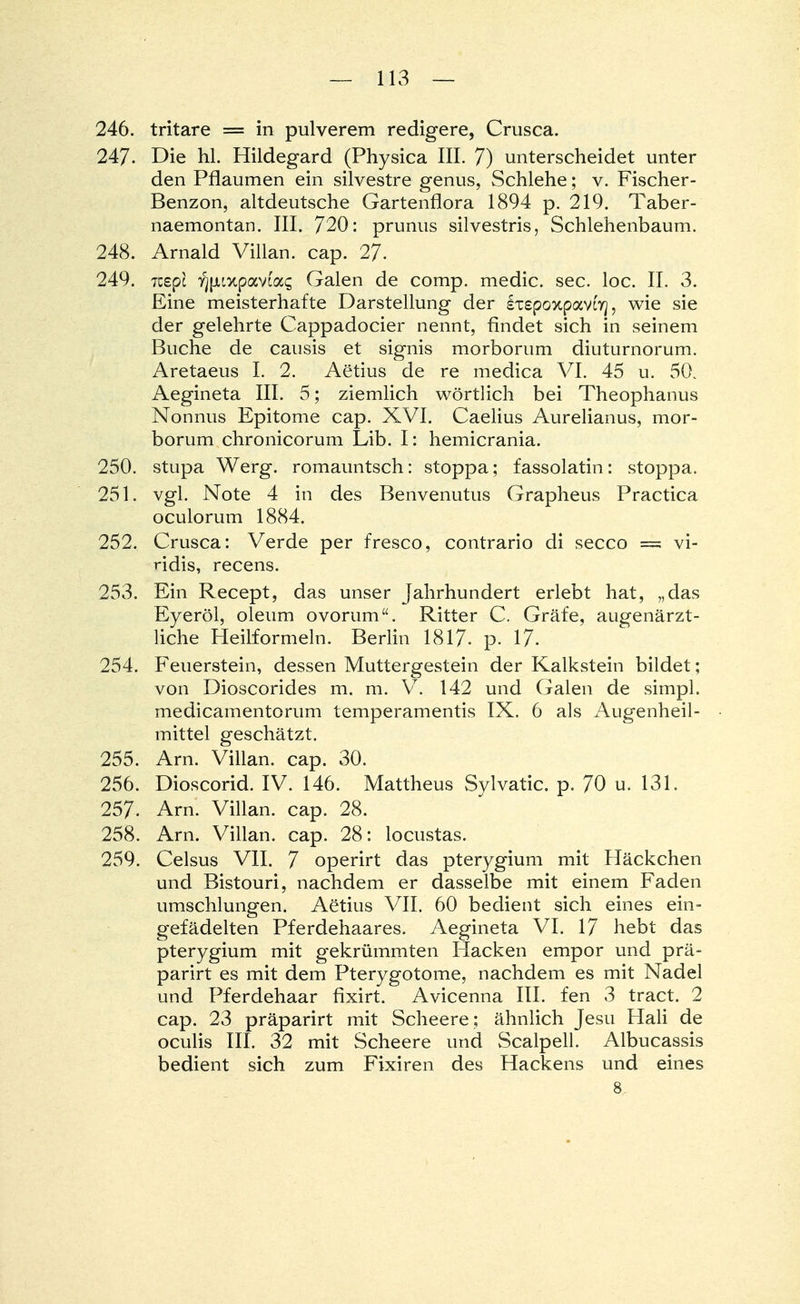 246. tritare = in pulverem redigere, Crusca. 247- Die hl. Hildegard (Physica III. 7) unterscheidet unter den Pflaumen ein silvestre genus, Schlehe; v. Fischer- Benzon, altdeutsche Gartenflora 1894 p. 219. Taber- naemontan. III. 720: prunus silvestris, Schlehenbaum. 248. Arnald Villan. cap. 27. 249. 7zi.pi yjpiixpavtas Galen de comp, medic. sec. loc. II. 3. Eine meisterhafte Darstellung der ixepoxpavfy, wie sie der gelehrte Cappadocier nennt, rindet sich in seinem Buche de causis et signis morborum diuturnorum. Aretaeus I. 2. Aetius de re medica VI. 45 u. 50. Aegineta III. 5; ziemlich wörtlich bei Theophanus Nonnus Epitome cap. XVI. Caelius Aurelianus, mor- borum chronicorum Lib. I: hemicrania. 250. stupa Werg, romauntsch: stoppa; fassolatin: stoppa. 251. vgl. Note 4 in des Benvenutus Grapheus Practica oculorum 1884. 252. Crusca: Verde per fresco, contrario di secco = vi- ridis, recens. 253. Ein Recept, das unser Jahrhundert erlebt hat, „das Eyeröl, oleum ovorum. Ritter C. Gräfe, augenärzt- liche Heilformeln. Berlin 1817. p. 17- 254. Feuerstein, dessen Muttergestein der Kalkstein bildet; von Dioscorides m. m. V. 142 und Galen de simpl. medicamentorum temperamentis IX. 6 als Augenheil- mittel geschätzt. 255. Arn. Villan. cap. 30. 256. Dioscorid. IV. 146. Mattheus Sylvatic. p. 70 u. 131. 257. Arn. Villan. cap. 28. 258. Arn. Villan. cap. 28: locustas. 259. Celsus VII. 7 operirt das pterygium mit Häckchen und Bistouri, nachdem er dasselbe mit einem Faden umschlungen. Aetius VII. 60 bedient sich eines ein- gefädelten Pferdehaares. Aegineta VI. 17 hebt das pterygium mit gekrümmten Hacken empor und prä- parirt es mit dem Pterygotome, nachdem es mit Nadel und Pferdehaar fixirt. Avicenna III. fen 3 tract. 2 cap. 23 präparirt mit Scheere; ähnlich Jesu Hali de oculis III. 32 mit Scheere und Scalpell. Albucassis bedient sich zum Fixiren des Hackens und eines 8