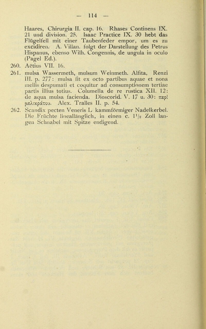 Haares, Chirurgia II. cap. 16. Rhases Continens IX. 21 und division. 25. Isaac Practice IX. 30 hebt das Flügelfell mit einer Taubenfeder empor, um es zu excidiren. A. Villau, folgt der Darstellung des Petrus Hispanus, ebenso Wilh. Congennis, de ungula in oculo (Pagel Ed.). 260. Aerius VII. 16. 261. mulsa Wassermeth, mulsum Weinmeth. Alfita, Renzi III. p. 277: mulsa fit ex octo partibus aquae et nona mellis despumati et coquitur ad consumptionem tertiae partis illius totius. Columella de re rustica XII. 12: de aqua mulsa facienda. Dioscorid. V. 17 u. 30: Tcepl [isXtxpaxou. Alex. Tralles II. p. 54. 262. Scandix pecten Veneris L kammförmiger Nadelkerbel. Die Früchte lineallänglich, in einen c. P/2 Zoll lan- gen Schnabel mit Spitze endigend.