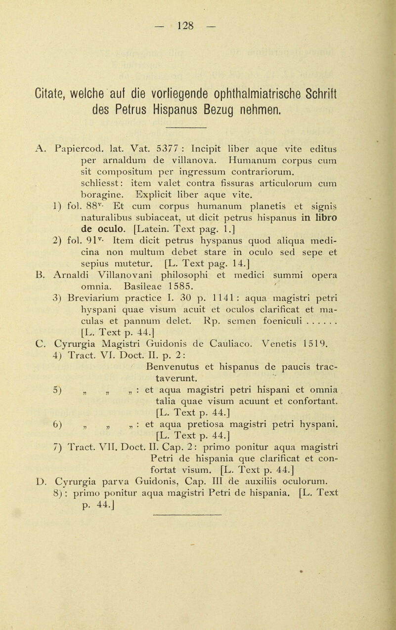 Citate, welche auf die vorliegende ophthalmiatrische Schrift des Petrus Hispanus Bezug nehmen. A. Papiercod. lat. Vat. 5377 : Incipit liber aque vite editus per arnaldum de villanova. Humanuni corpus cum sit compositum per ingressum contrariorum. schliesst: item valet contra fissuras articulorum cum boragine. Explicit liber aque vite. 1) fol. 88v- Et cum corpus humanum planetis et signis naturalibus subiaceat, ut dicit petrus hispanus in libro de oculo. [Latein. Text pag. 1.] 2) fol. 9lv- Item dicit petrus hyspanus quod aliqua medi- cina non multum debet stare in oculo sed sepe et sepius mutetur. [L. Text pag. 14.] B. Arnaldi Villanovani philosophi et medici summi opera omnia. Basileae 1585. 3) Breviarium practice I. 30 p. 1141: aqua magistri petri hyspani quae visum acuit et oculos clarificat et ma= culas et pannum delet. Rp. semen foeniculi [L. Text p. 44.] C. Cyrurgia Magistri Guidonis de Cauliaco. Venetis 1519. 4) Tract. VI. Doct. II. p. 2: Benvenutus et hispanus de paucis trac- taverunt. 5) „ „ „ : et aqua magistri petri hispani et omnia talia quae visum acuunt et confortant. [L. Text p. 44.] 6) „ „ „ : et aqua pretiosa magistri petri hyspani. [L. Text p. 44.] 7) Tract. VII. Doct. II. Cap. 2: primo ponitur aqua magistri Petri de hispania que clarificat et con- fortat visum. [L. Text p. 44.] D. Cvrurgia parva Guidonis, Cap. III de auxiliis oculorum. 8) : primo ponitur aqua magistri Petri de hispania. [L. Text p. 44.]