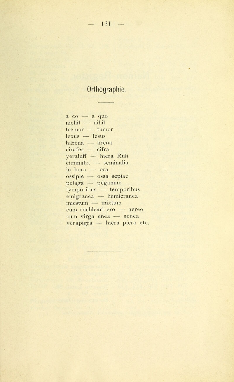 — J31 Orthographie. a co — a quo nichil — nihil tremor — tumor lexus — lesus harena — arena cirafes — cifra yeraluff — hiera Ruft ciminalia — seminalia in hora — ora ossipie — ossa sepiae pelaga — peganum tymporibus — temporibus emigranea — hemicranea micstum — mixtum cum cochleari ero — aereo cum virga enea — aenea yerapigra — biera picra etc.