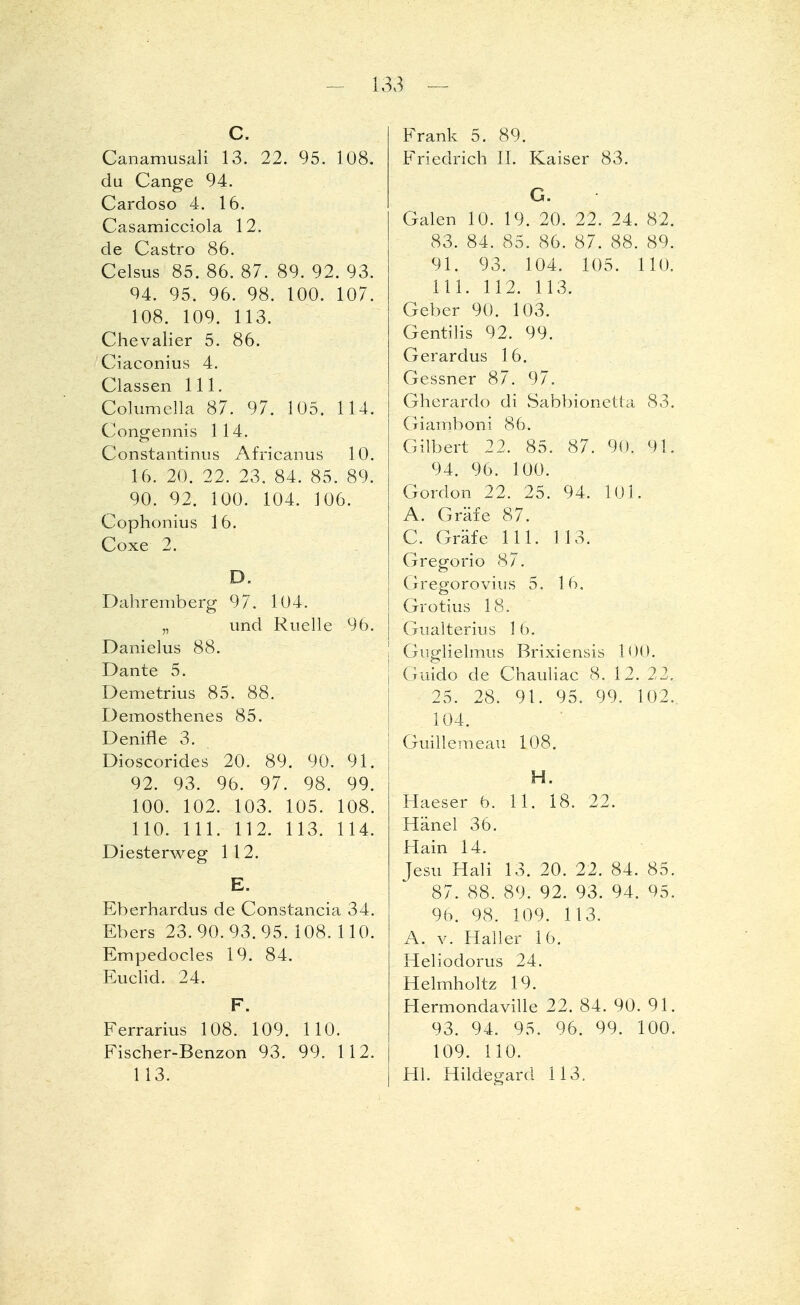 C. Canamusali 13. 22. 95. 108. du Gange 94. Cardoso 4. 16. Casamicciola 12. de Castro 86. Celsus 85. 86. 87. 89. 92. 93. 94. 95. 96. 98. 100. 107. 108. 109. 113. Chevalier 5. 86. Ciaconius 4. Classen 111. Columella 87. 97. 105. 114. Congermis 114. Constantinus Africanus 10. 16. 20. 22. 23. 84. 85. 89. 90. 92. 100. 104. 106. Cophonius 16. Coxe 2. D. Dahremberg 97. 104. „ und Ruelle 96. Danielus 88. Dante 5. Demetrius 85. 88. Demosthenes 85. Denifle 3. Dioscorides 20. 89. 90. 91. 92. 93. 96. 97. 98. 99. 100. 102. 103. 105. 108. 110. III. 112. 113. 114. Diesterweg 112. E. Eberhardus de Constancia 34. Ebers 23.90.93.95. 108. 110. Empedocles 19. 84. Euclid. 24. F. Ferrarius 108. 109. 110. Fischer-Benzon 93. 99. 112. 113. Frank 5. 89. Friedrich II. Kaiser 83. G. Galen 10. 19. 20. 22. 24. 82. 83. 84. 85. 86. 87. 88. 89. 91. 93. 104. 105. 110. 111. 112. 113. Geber 90. 103. Gentiiis 92. 99. Gerardus 16. Gessner 87. 97. Gherardo di Sabbionetta 83. Giamboni 86. Gilbert 22. 85. 87. 90. 91. 94. 96. 100. Gordon 22. 25. 94. 101. A. Gräfe 87. C. Gräfe 111. 113. Gregorio 87. Gregorovius 5. 16. Grotius 18. Gualterius 16. Giiglielmus Brixiensis 100. Guido de Chauliac 8. 12. 22. 25. 28. 91. 95. 99, 102., 104. Guillemeau 108. H. Haeser b. 11. 18. 22. Hänel 36. Hain 14. Jesu Hali 13. 20. 22. 84. 85. 87. 88. 89. 92. 93. 94. 95. 96. 98. 109. 113. A. v. Haller 16. Heliodorus 24. Helmholtz 19. Hermondaville 22. 84. 90. 91. 93. 94. 95. 96. 99. 100. 109. 110. Hl. Hildegard 113.